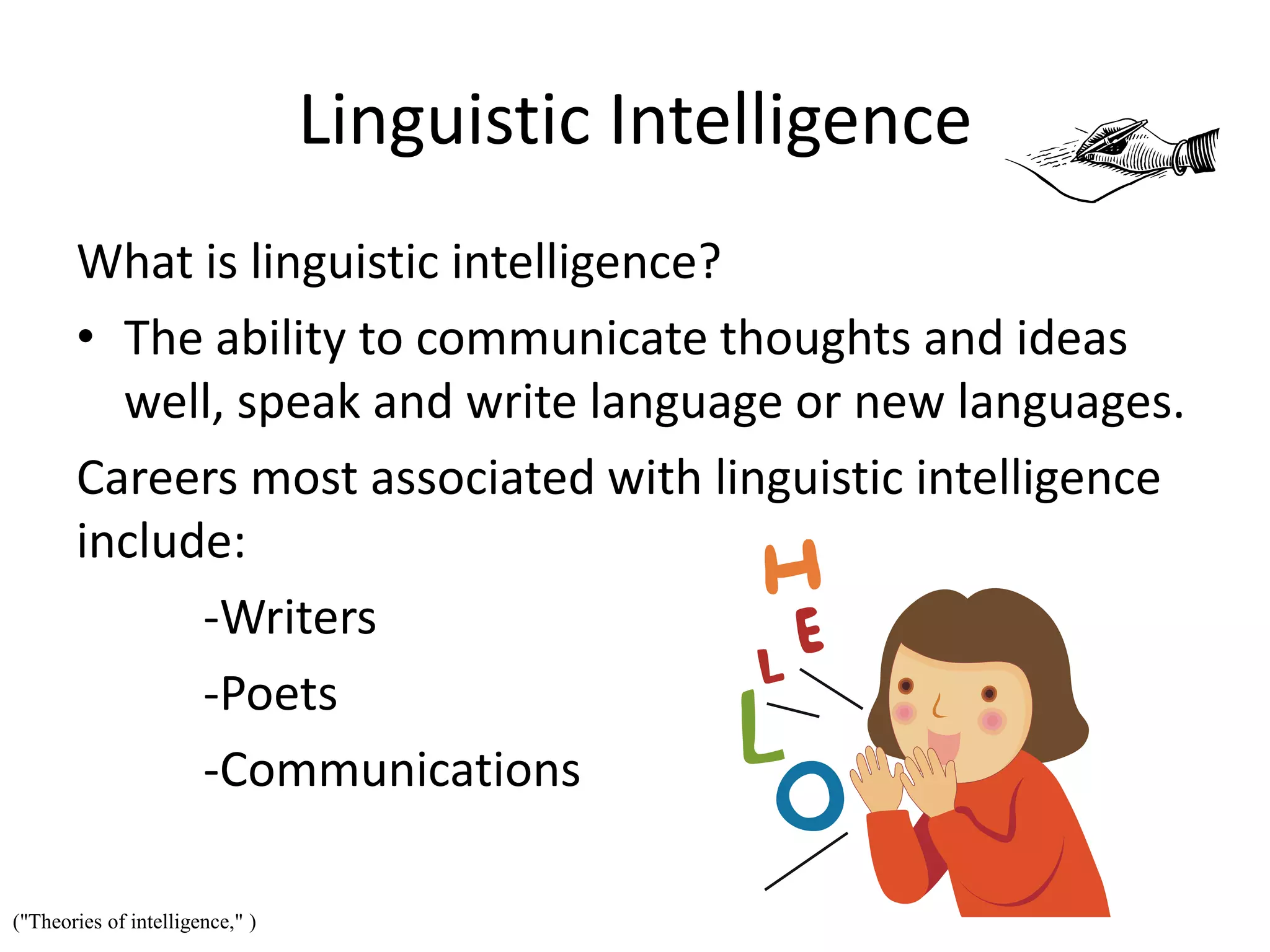 Linguistic Intelligence
What is linguistic intelligence?
• The ability to communicate thoughts and ideas
well, speak and write language or new languages.
Careers most associated with linguistic intelligence
include:
-Writers
-Poets
-Communications
("Theories of intelligence," )
 