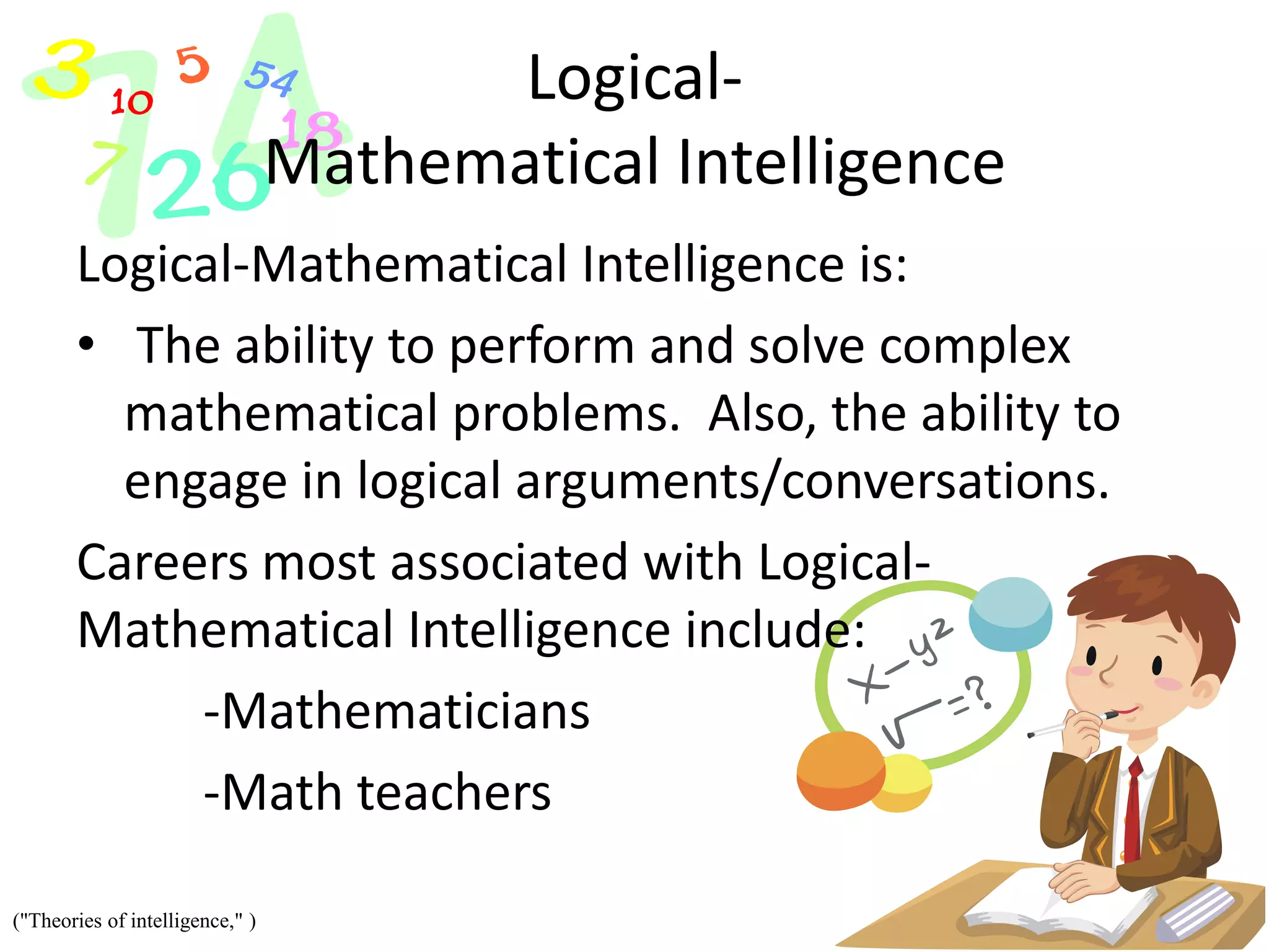Logical-
Mathematical Intelligence
Logical-Mathematical Intelligence is:
• The ability to perform and solve complex
mathematical problems. Also, the ability to
engage in logical arguments/conversations.
Careers most associated with Logical-
Mathematical Intelligence include:
-Mathematicians
-Math teachers
("Theories of intelligence," )
 