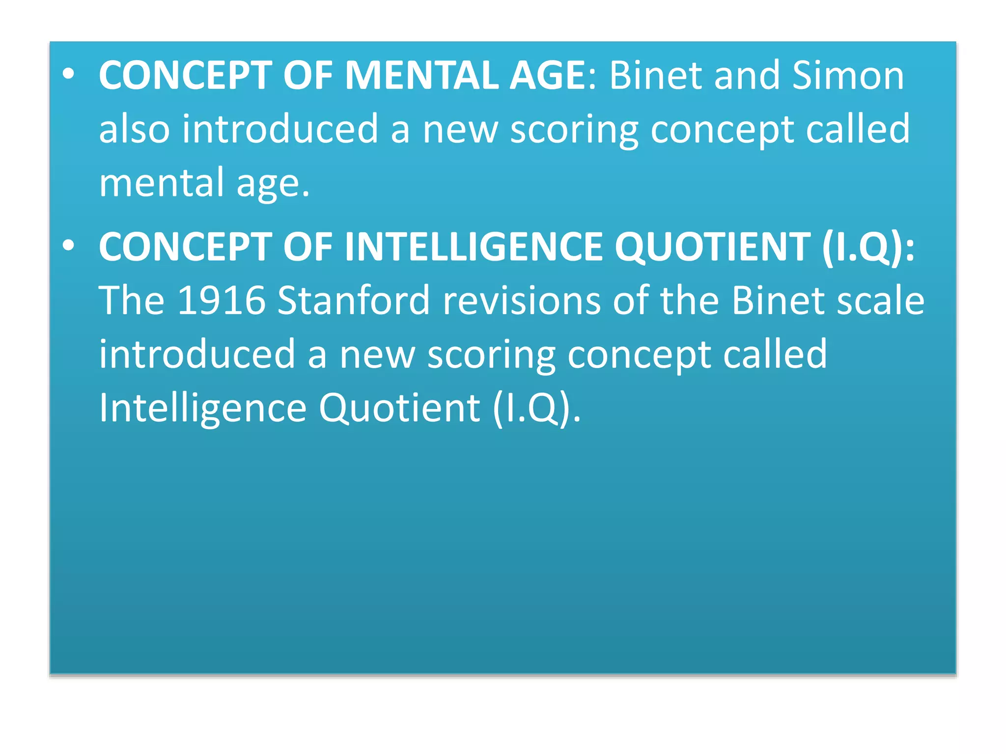 • CONCEPT OF MENTAL AGE: Binet and Simon
also introduced a new scoring concept called
mental age.
• CONCEPT OF INTELLIGENCE QUOTIENT (I.Q):
The 1916 Stanford revisions of the Binet scale
introduced a new scoring concept called
Intelligence Quotient (I.Q).
 
