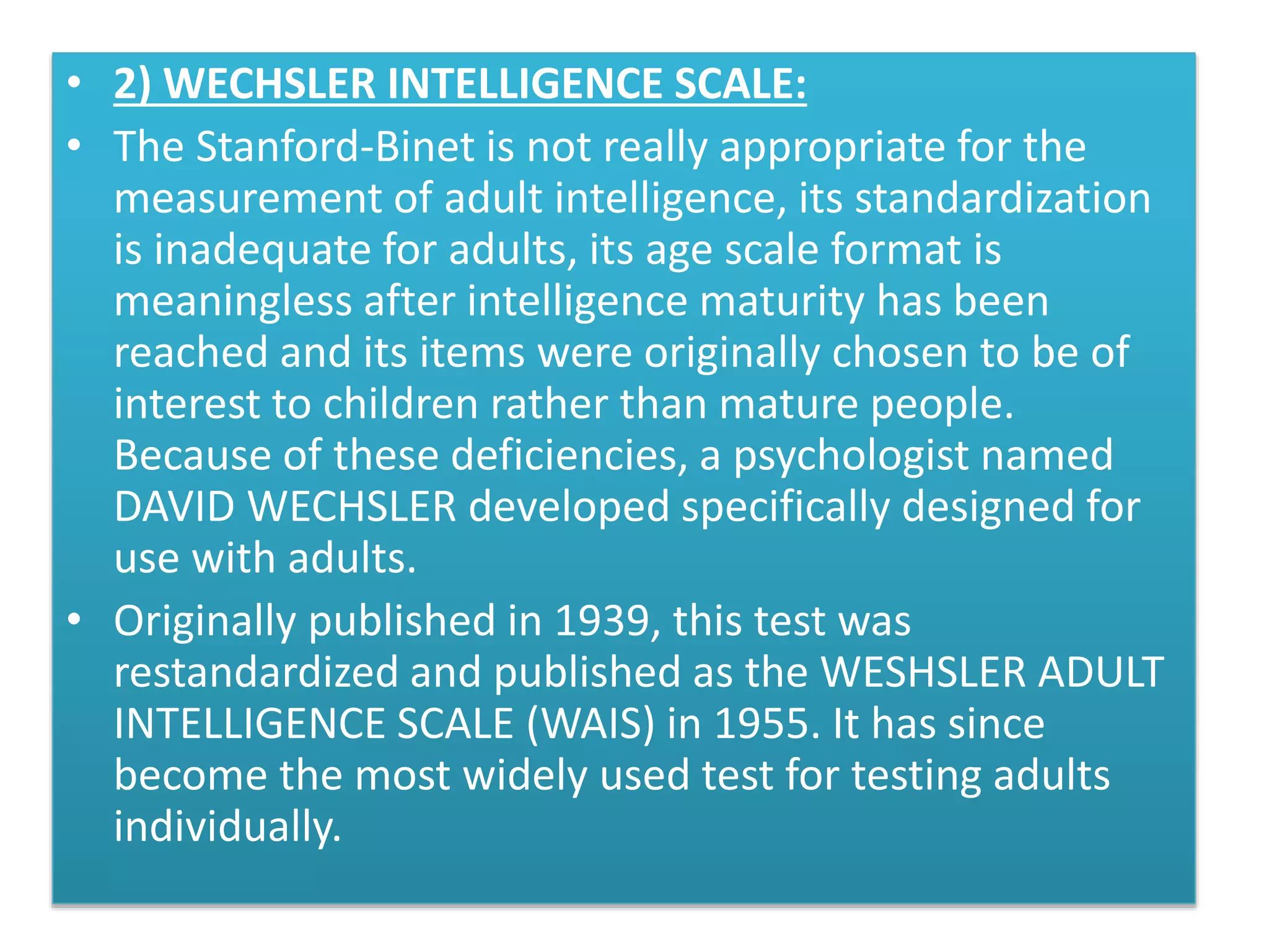• 2) WECHSLER INTELLIGENCE SCALE:
• The Stanford-Binet is not really appropriate for the
measurement of adult intelligence, its standardization
is inadequate for adults, its age scale format is
meaningless after intelligence maturity has been
reached and its items were originally chosen to be of
interest to children rather than mature people.
Because of these deficiencies, a psychologist named
DAVID WECHSLER developed specifically designed for
use with adults.
• Originally published in 1939, this test was
restandardized and published as the WESHSLER ADULT
INTELLIGENCE SCALE (WAIS) in 1955. It has since
become the most widely used test for testing adults
individually.
 