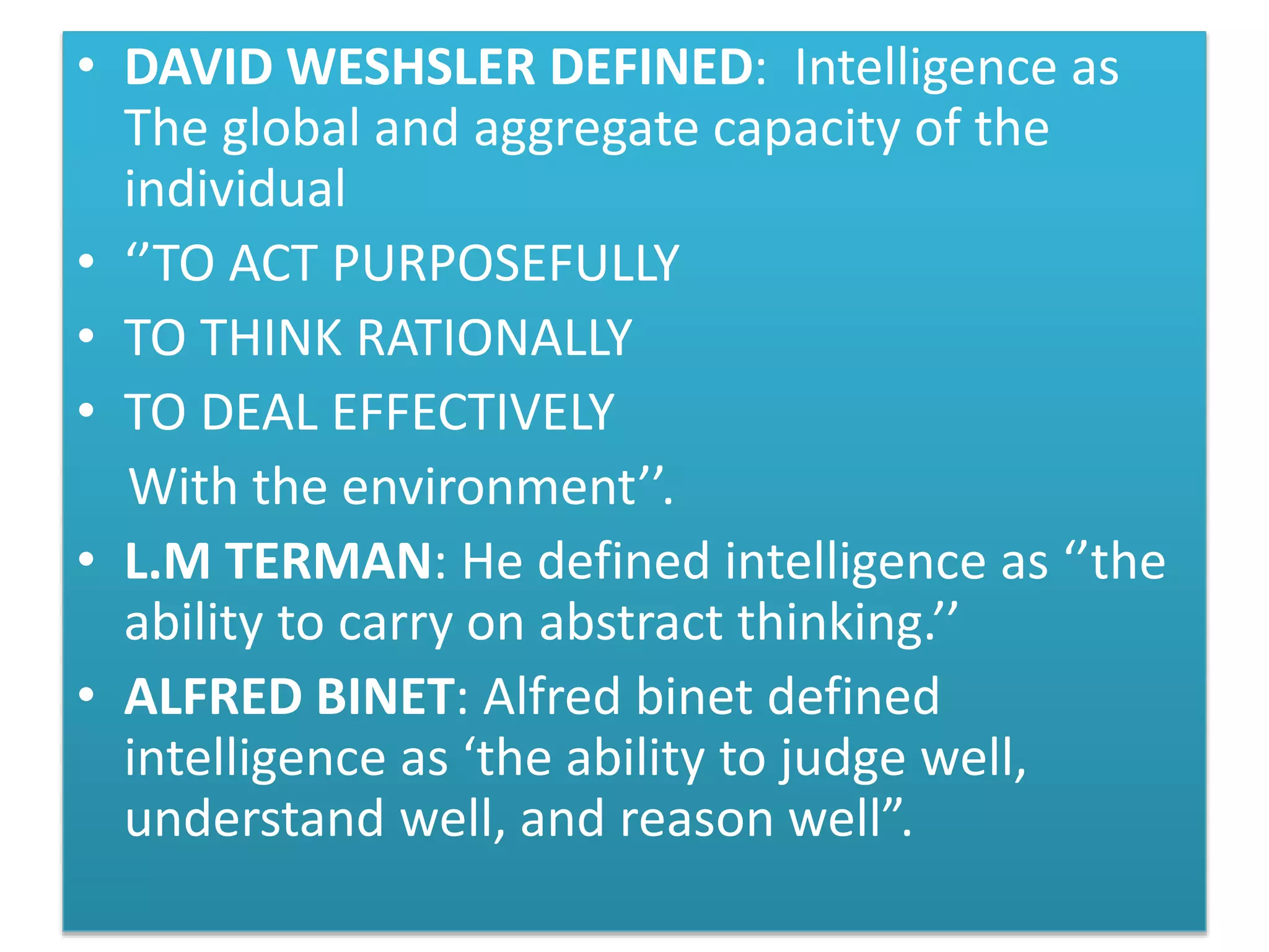 • DAVID WESHSLER DEFINED: Intelligence as
The global and aggregate capacity of the
individual
• ‘’TO ACT PURPOSEFULLY
• TO THINK RATIONALLY
• TO DEAL EFFECTIVELY
With the environment’’.
• L.M TERMAN: He defined intelligence as ‘’the
ability to carry on abstract thinking.’’
• ALFRED BINET: Alfred binet defined
intelligence as ‘the ability to judge well,
understand well, and reason well”.
 