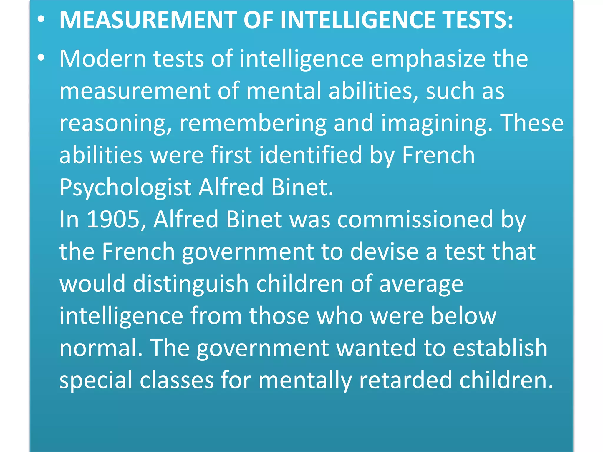 • MEASUREMENT OF INTELLIGENCE TESTS:
• Modern tests of intelligence emphasize the
measurement of mental abilities, such as
reasoning, remembering and imagining. These
abilities were first identified by French
Psychologist Alfred Binet.
In 1905, Alfred Binet was commissioned by
the French government to devise a test that
would distinguish children of average
intelligence from those who were below
normal. The government wanted to establish
special classes for mentally retarded children.
 