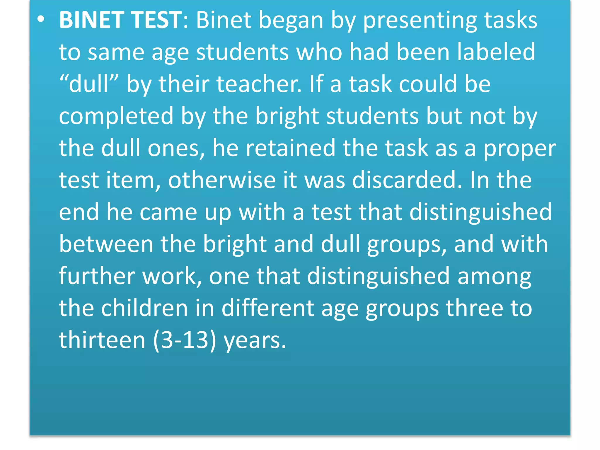 • BINET TEST: Binet began by presenting tasks
to same age students who had been labeled
“dull” by their teacher. If a task could be
completed by the bright students but not by
the dull ones, he retained the task as a proper
test item, otherwise it was discarded. In the
end he came up with a test that distinguished
between the bright and dull groups, and with
further work, one that distinguished among
the children in different age groups three to
thirteen (3-13) years.
 