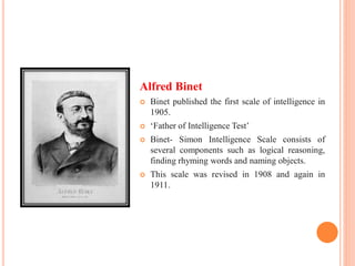 Alfred Binet
 Binet published the first scale of intelligence in
1905.
 ‘Father of Intelligence Test’
 Binet- Simon Intelligence Scale consists of
several components such as logical reasoning,
finding rhyming words and naming objects.
 This scale was revised in 1908 and again in
1911.
 