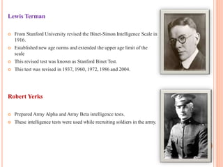 Lewis Terman
 From Stanford University revised the Binet-Simon Intelligence Scale in
1916.
 Established new age norms and extended the upper age limit of the
scale
 This revised test was known as Stanford Binet Test.
 This test was revised in 1937, 1960, 1972, 1986 and 2004.
Robert Yerks
 Prepared Army Alpha and Army Beta intelligence tests.
 These intelligence tests were used while recruiting soldiers in the army.
 