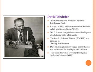 David Wechsler
 1939, published the Wechsler- Bellevue
Intelligence Scale.
 Revised in 1955 and was renamed as Wechsler
Adult Intelligence Scale (WAIS).
 WAIS is a test designed to measure intelligence
of adults and older adolescents.
 The fourth edition of this test (WAIS-IV) was
released in
2008 by Karl Pearson.
 David Wechsler also developed an intelligence
test to measure the intelligence of children.
 This test is known as Wechsler Intelligence
Scale for Children (WISC).
 