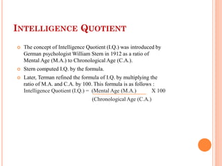 INTELLIGENCE QUOTIENT
 The concept of Intelligence Quotient (I.Q.) was introduced by
German psychologist William Stern in 1912 as a ratio of
Mental Age (M.A.) to Chronological Age (C.A.).
 Stern computed I.Q. by the formula.
 Later, Terman refined the formula of I.Q. by multiplying the
ratio of M.A. and C.A. by 100. This formula is as follows :
Intelligence Quotient (I.Q.) = (Mental Age (M.A.) X 100
(Chronological Age (C.A.)
 