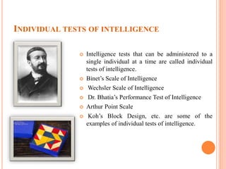 INDIVIDUAL TESTS OF INTELLIGENCE
 Intelligence tests that can be administered to a
single individual at a time are called individual
tests of intelligence.
 Binet’s Scale of Intelligence
 Wechsler Scale of Intelligence
 Dr. Bhatia’s Performance Test of Intelligence
 Arthur Point Scale
 Koh’s Block Design, etc. are some of the
examples of individual tests of intelligence.
 