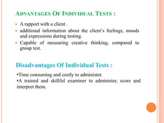 ADVANTAGES OF INDIVIDUAL TESTS :
 A rapport with a client .
 additional information about the client’s feelings, moods
and expressions during testing.
 Capable of measuring creative thinking, compared to
group test.
Disadvantages Of Individual Tests :
•Time consuming and costly to administer.
•A trained and skillful examiner to administer, score and
interpret them.
 
