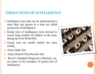 GROUP TESTS OF INTELLIGENCE
 Intelligence tests that can be administered to
more than one person at a time are called
group tests of intelligence.
 Group tests of intelligence were devised to
recruit large number of soldiers in the army
during the First World War.
 Group tests are useful mainly for mass
testing.
 Army Alpha Test
 Army General Classification Test
 Raven’s Standard Progressive Matrices, etc.
are some of the examples of group tests of
intelligence.
 