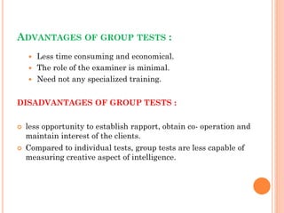 ADVANTAGES OF GROUP TESTS :
 Less time consuming and economical.
 The role of the examiner is minimal.
 Need not any specialized training.
DISADVANTAGES OF GROUP TESTS :
 less opportunity to establish rapport, obtain co- operation and
maintain interest of the clients.
 Compared to individual tests, group tests are less capable of
measuring creative aspect of intelligence.
 