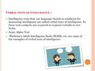 VERBAL TESTS OF INTELLIGENCE :
 Intelligence tests that use language (words or numbers) for
measuring intelligence are called verbal tests of intelligence. In
these tests subjects are required to respond verbally to test
items.
 Army Alpha Test
 Wechsler’s Adult Intelligence Scale (WAIS), etc. are some of
the examples of verbal tests of intelligence.
 
