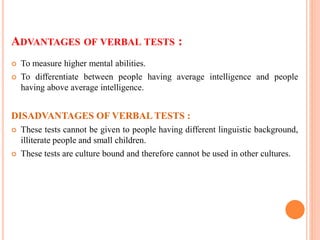 ADVANTAGES OF VERBAL TESTS :
 To measure higher mental abilities.
 To differentiate between people having average intelligence and people
having above average intelligence.
DISADVANTAGES OF VERBAL TESTS :
 These tests cannot be given to people having different linguistic background,
illiterate people and small children.
 These tests are culture bound and therefore cannot be used in other cultures.
 
