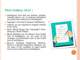 NON-VERBAL TEST :
 Intelligence tests that use pictures, designs,
material objects, etc. to measure intelligence
are called non-verbal tests of intelligence.
 language is not used to measure intelligence.
 subjects are not required to respond verbally
to test items.
 Koh’s Block Design Test, Alexander’s Pass-
along test, Merril Palmer
 Block Building test, Dr. Bhatia’s Non-Verbal
Test of Intelligence, etc. are some of the
examples of performance tests of non-verbal
tests of intelligence.
 Raven’s Standard Progressive Matrices,
Raven’s Coloured Progressive Matrices, etc.
are some of the examples of paper pencil
tests of non-verbal tests of intelligence.
 
