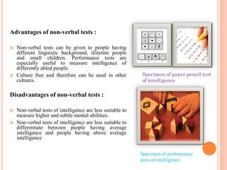 Advantages of non-verbal tests :
 Non-verbal tests can be given to people having
different linguistic background, illiterate people
and small children. Performance tests are
especially useful to measure intelligence of
differently abled people.
 Culture free and therefore can be used in other
cultures.
Disadvantages of non-verbal tests :
 Non-verbal tests of intelligence are less suitable to
measure higher and subtle mental abilities.
 Non-verbal tests of intelligence are less suitable to
differentiate between people having average
intelligence and people having above average
intelligence
Specimen of performance
tests of intelligence
Specimen of paper-pencil test
of intelligence
 