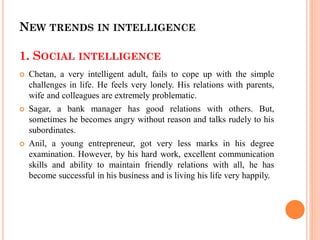 NEW TRENDS IN INTELLIGENCE
1. SOCIAL INTELLIGENCE
 Chetan, a very intelligent adult, fails to cope up with the simple
challenges in life. He feels very lonely. His relations with parents,
wife and colleagues are extremely problematic.
 Sagar, a bank manager has good relations with others. But,
sometimes he becomes angry without reason and talks rudely to his
subordinates.
 Anil, a young entrepreneur, got very less marks in his degree
examination. However, by his hard work, excellent communication
skills and ability to maintain friendly relations with all, he has
become successful in his business and is living his life very happily.
 