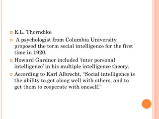  E.L. Thorndike
 A psychologist from Columbia University
proposed the term social intelligence for the first
time in 1920.
 Howard Gardner included ‘inter personal
intelligence’ in his multiple intelligence theory.
 According to Karl Albrecht, “Social intelligence is
the ability to get along well with others, and to
get them to cooperate with oneself.”
 