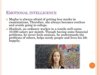 EMOTIONAL INTELLIGENCE
 Megha is always afraid of getting less marks in
examinations. Therefore, she always becomes restless
and avoids going to college.
 Shailesh, an ordinary worker in a textile mill earns
10,000 salary per month. Though having some financial
problems, he never feels anxious, he understands the
problems of others, helps needy people and lives his life
happily.
 