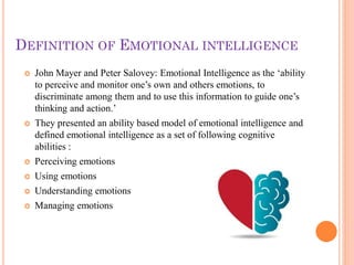 DEFINITION OF EMOTIONAL INTELLIGENCE
 John Mayer and Peter Salovey: Emotional Intelligence as the ‘ability
to perceive and monitor one’s own and others emotions, to
discriminate among them and to use this information to guide one’s
thinking and action.’
 They presented an ability based model of emotional intelligence and
defined emotional intelligence as a set of following cognitive
abilities :
 Perceiving emotions
 Using emotions
 Understanding emotions
 Managing emotions
 