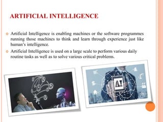 ARTIFICIAL INTELLIGENCE
 Artificial Intelligence is enabling machines or the software programmes
running those machines to think and learn through experience just like
human’s intelligence.
 Artificial Intelligence is used on a large scale to perform various daily
routine tasks as well as to solve various critical problems.
 