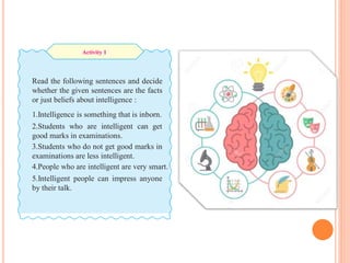 Read the following sentences and decide
whether the given sentences are the facts
or just beliefs about intelligence :
1.Intelligence is something that is inborn.
2.Students who are intelligent can get
good marks in examinations.
3.Students who do not get good marks in
examinations are less intelligent.
4.People who are intelligent are very smart.
5.Intelligent people can impress anyone
by their talk.
Activity 1
 