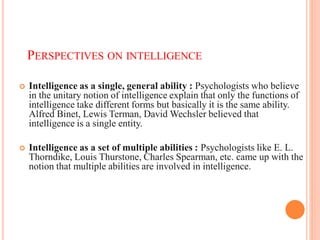 PERSPECTIVES ON INTELLIGENCE
 Intelligence as a single, general ability : Psychologists who believe
in the unitary notion of intelligence explain that only the functions of
intelligence take different forms but basically it is the same ability.
Alfred Binet, Lewis Terman, David Wechsler believed that
intelligence is a single entity.
 Intelligence as a set of multiple abilities : Psychologists like E. L.
Thorndike, Louis Thurstone, Charles Spearman, etc. came up with the
notion that multiple abilities are involved in intelligence.
 