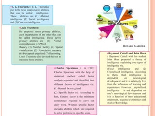 HOWARD GARDNER
E. L. Thorndike : E. L. Thorndike
put forth three independent abilities
that can be called intelligence.
These abilities are (1) Abstract
intelligence (2) Social intelligence
and (3) Concrete intelligence.
Louis Thurstone:
He proposed seven primary abilities,
each independent of the other that can
be called intelligence. These seven
primary abilities are (1) Verbal
comprehension (2) Word
fluency (3) Number facility (4) Spatial
visualization (5) Associative memory
(6) Perceptual speed and (7) Reasoning.
Louis Thurstone also devised the test to
measure these abilities.
Charles Spearman : In 1927,
Charles Spearman with the help of
statistical method called factor
analysis separated and identified two
different factors of intelligence viz.
(1) General factor (g) and
(2) Specific factor (s). According to
him, General factor is the minimum
competence required to carry out
daily work. Whereas specific factor
includes abilities which are required
to solve problems in specific areas.
Raymond Cattell and John Horn
: Raymond Cattell with his student
John Horn proposed a theory of
intelligence explaining two types of
intelligence viz.
(Fluid intelligence and (2)
Crystallized intelligence. According
to them, fluid intelligence is
dependent on neurological
development and it is relatively free
from the influences of learning and
experiences. However, crystallized
intelligence is not dependent on
one’s neurological development and
it is a function of one’s educational
attainment, acquired experiences and
stock of knowledge.
 