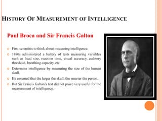 HISTORY OF MEASUREMENT OF INTELLIGENCE
Paul Broca and Sir Francis Galton
 First scientists to think about measuring intelligence.
 1880s administered a battery of tests measuring variables
such as head size, reaction time, visual accuracy, auditory
threshold, breathing capacity, etc.
 Determine intelligence by measuring the size of the human
skull.
 He assumed that the larger the skull, the smarter the person.
 But Sir Francis Galton’s test did not prove very useful for the
measurement of intelligence.
 