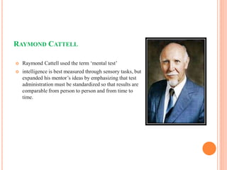 RAYMOND CATTELL
 Raymond Cattell used the term ‘mental test’
 intelligence is best measured through sensory tasks, but
expanded his mentor’s ideas by emphasizing that test
administration must be standardized so that results are
comparable from person to person and from time to
time.
 