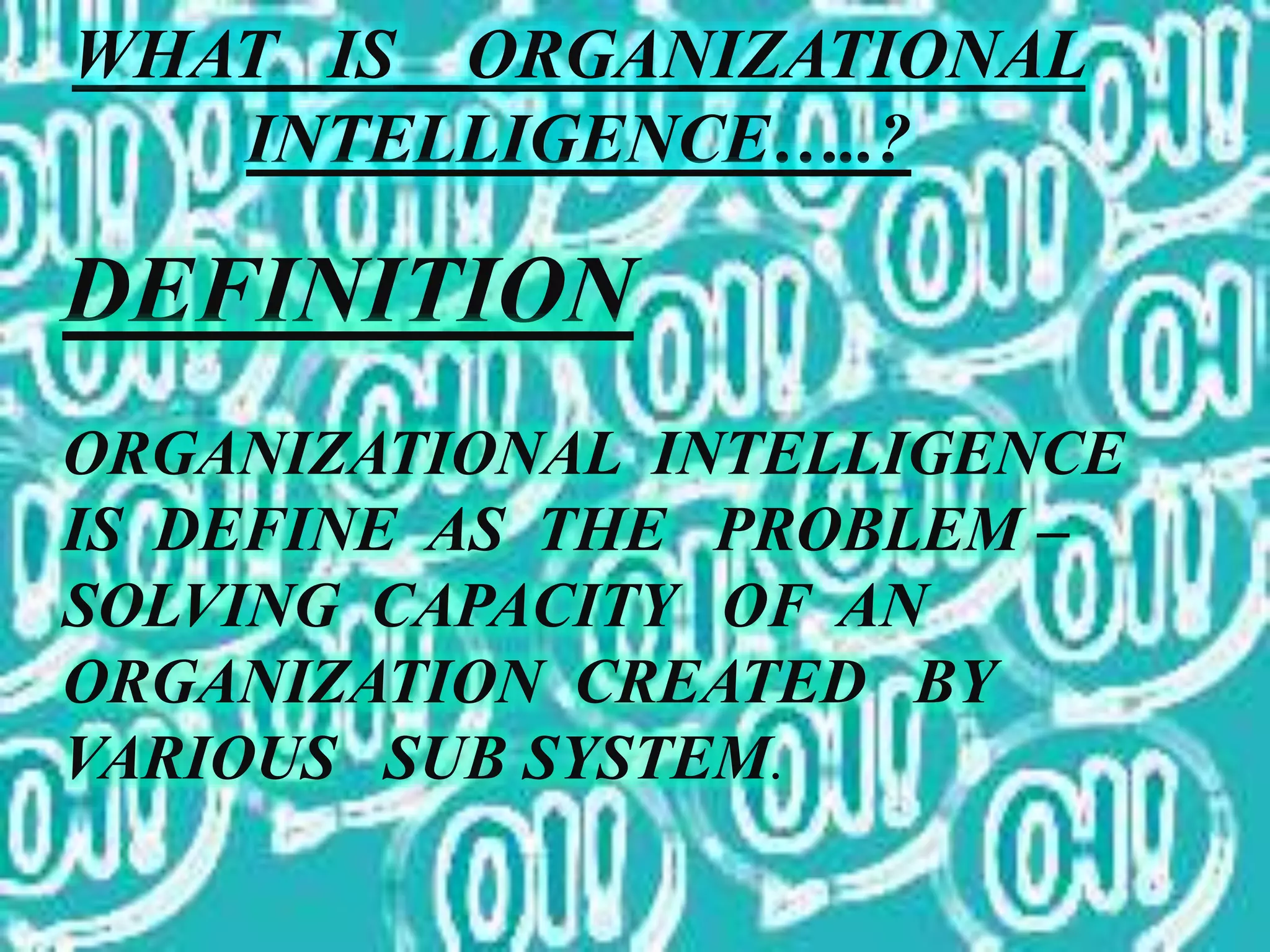 WHAT IS ORGANIZATIONAL
INTELLIGENCE…..?
DEFINITION
ORGANIZATIONAL INTELLIGENCE
IS DEFINE AS THE PROBLEM –
SOLVING CAPACITY OF AN
ORGANIZATION CREATED BY
VARIOUS SUB SYSTEM.
 