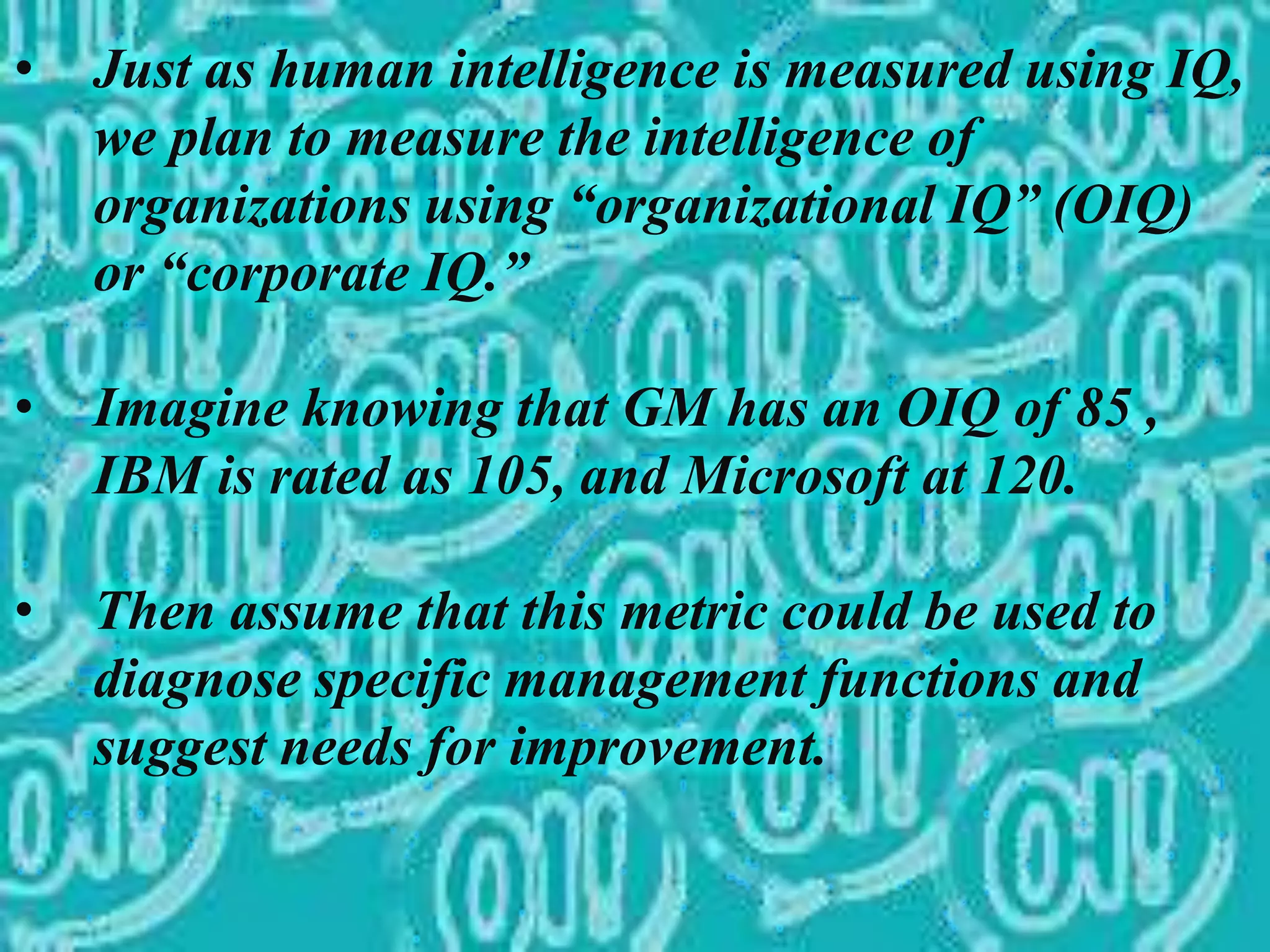 • Just as human intelligence is measured using IQ,
we plan to measure the intelligence of
organizations using “organizational IQ” (OIQ)
or “corporate IQ.”
• Imagine knowing that GM has an OIQ of 85 ,
IBM is rated as 105, and Microsoft at 120.
• Then assume that this metric could be used to
diagnose specific management functions and
suggest needs for improvement.
 