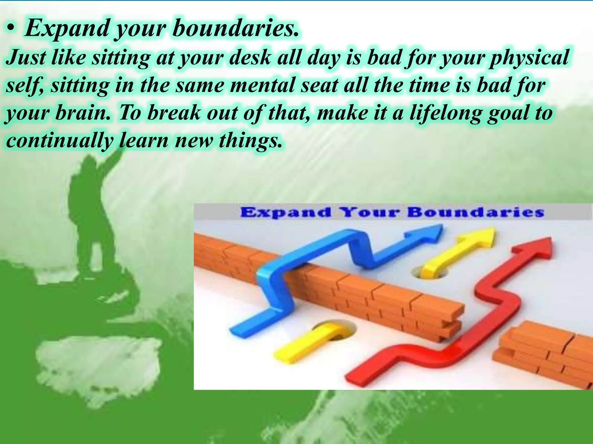 • Expand your boundaries.
Just like sitting at your desk all day is bad for your physical
self, sitting in the same mental seat all the time is bad for
your brain. To break out of that, make it a lifelong goal to
continually learn new things.
 