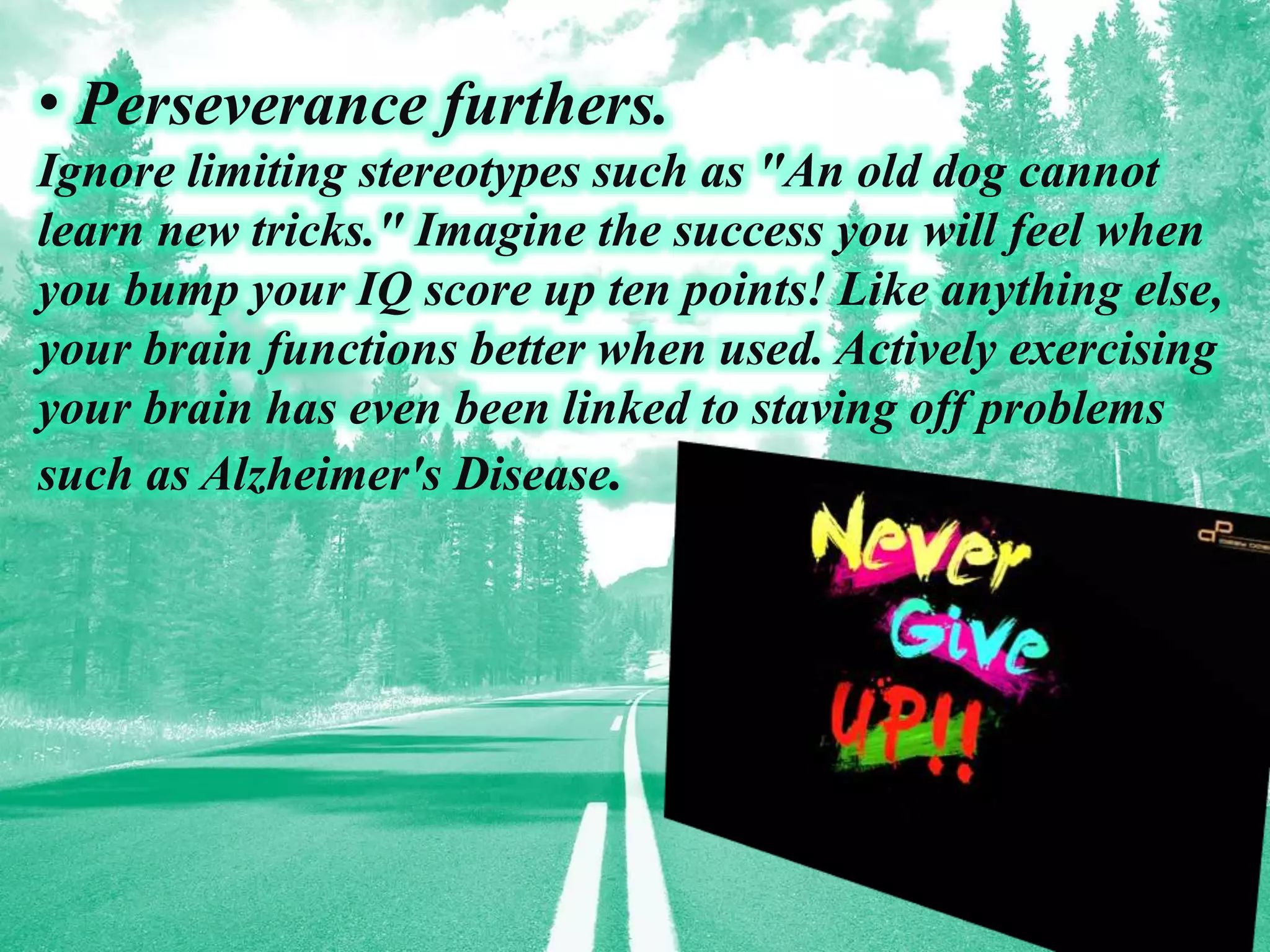 • Perseverance furthers.
Ignore limiting stereotypes such as "An old dog cannot
learn new tricks." Imagine the success you will feel when
you bump your IQ score up ten points! Like anything else,
your brain functions better when used. Actively exercising
your brain has even been linked to staving off problems
such as Alzheimer's Disease.
 