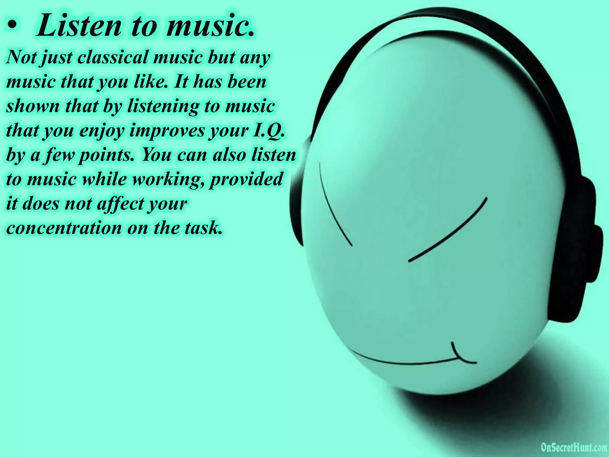 • Listen to music.
Not just classical music but any
music that you like. It has been
shown that by listening to music
that you enjoy improves your I.Q.
by a few points. You can also listen
to music while working, provided
it does not affect your
concentration on the task.
 
