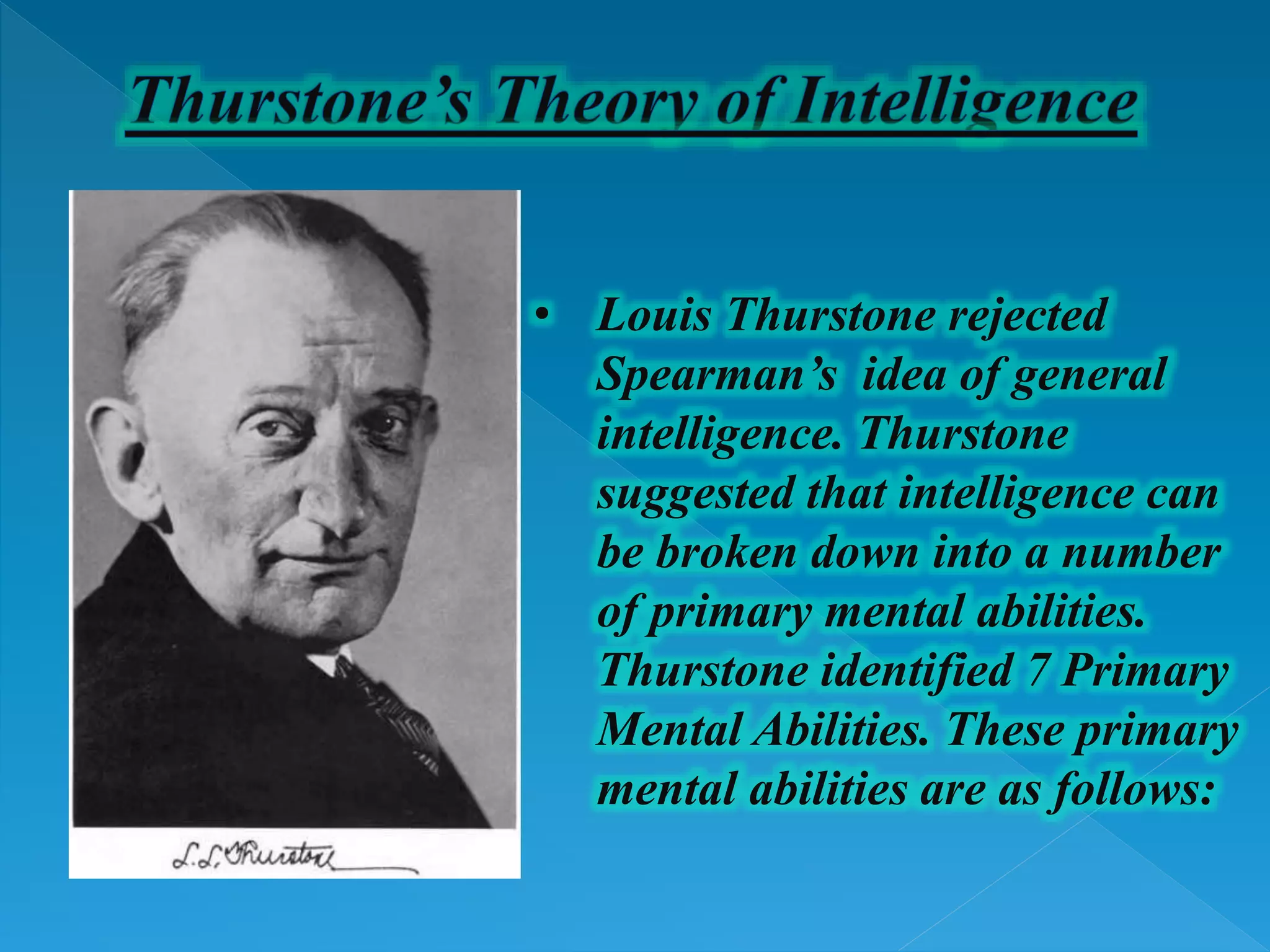 • Louis Thurstone rejected
Spearman’s idea of general
intelligence. Thurstone
suggested that intelligence can
be broken down into a number
of primary mental abilities.
Thurstone identified 7 Primary
Mental Abilities. These primary
mental abilities are as follows:
 