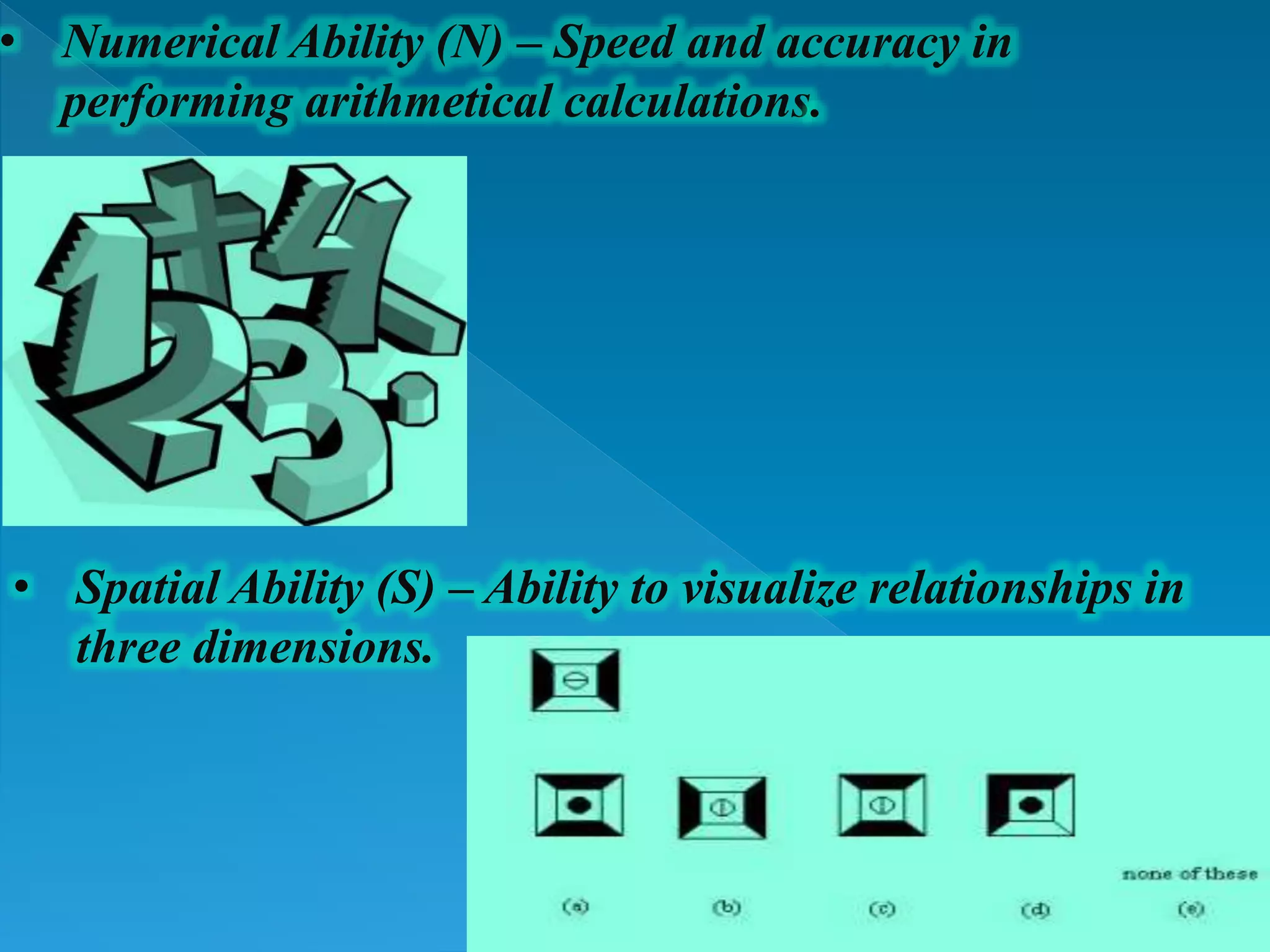 • Numerical Ability (N) – Speed and accuracy in
performing arithmetical calculations.
• Spatial Ability (S) – Ability to visualize relationships in
three dimensions.
 
