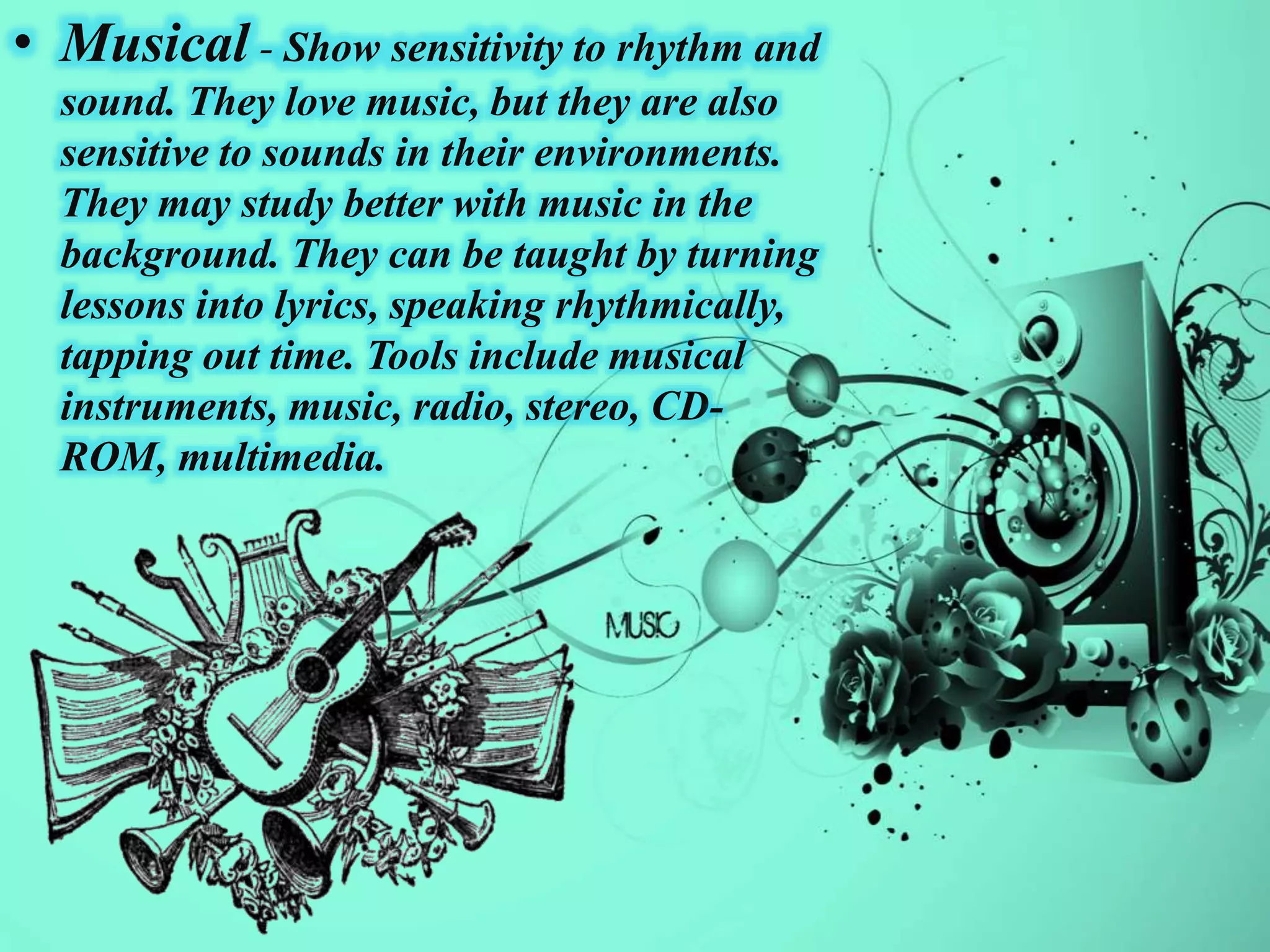 • Musical - Show sensitivity to rhythm and
sound. They love music, but they are also
sensitive to sounds in their environments.
They may study better with music in the
background. They can be taught by turning
lessons into lyrics, speaking rhythmically,
tapping out time. Tools include musical
instruments, music, radio, stereo, CD-
ROM, multimedia.
 