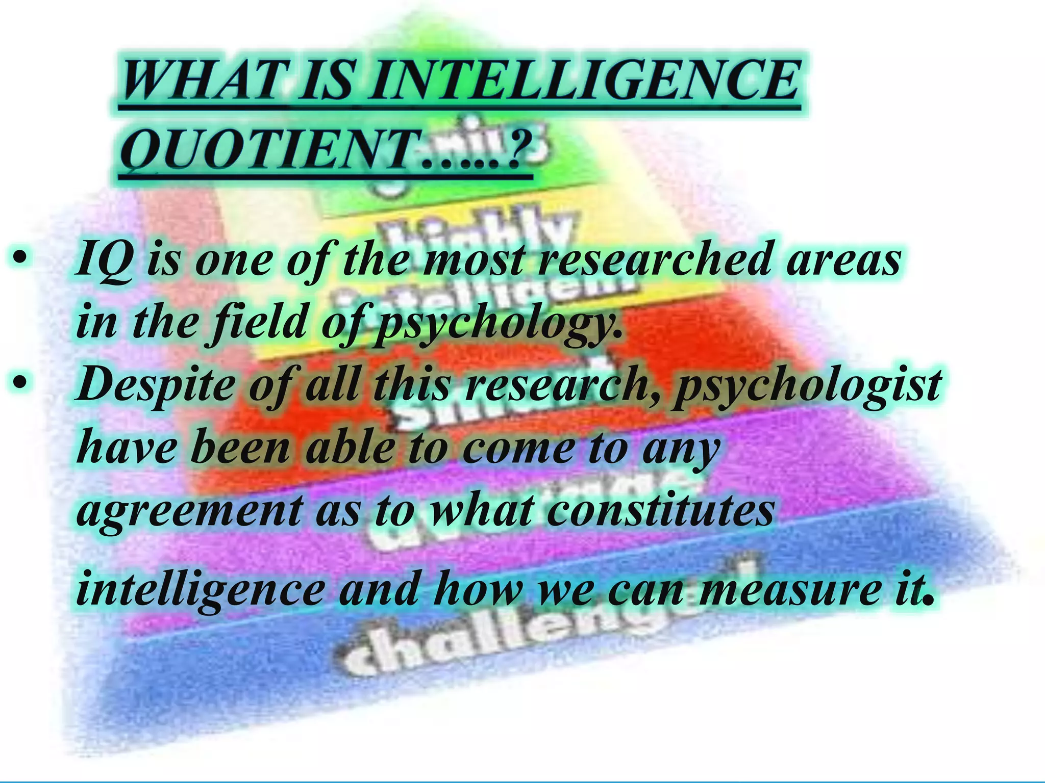 • IQ is one of the most researched areas
in the field of psychology.
• Despite of all this research, psychologist
have been able to come to any
agreement as to what constitutes
intelligence and how we can measure it.
 