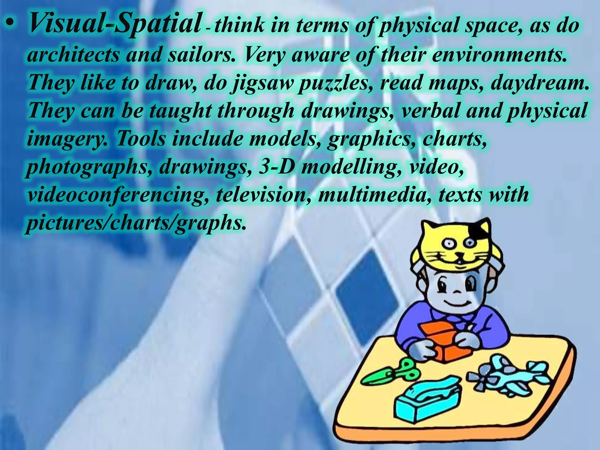 • Visual-Spatial- think in terms of physical space, as do
architects and sailors. Very aware of their environments.
They like to draw, do jigsaw puzzles, read maps, daydream.
They can be taught through drawings, verbal and physical
imagery. Tools include models, graphics, charts,
photographs, drawings, 3-D modelling, video,
videoconferencing, television, multimedia, texts with
pictures/charts/graphs.
 