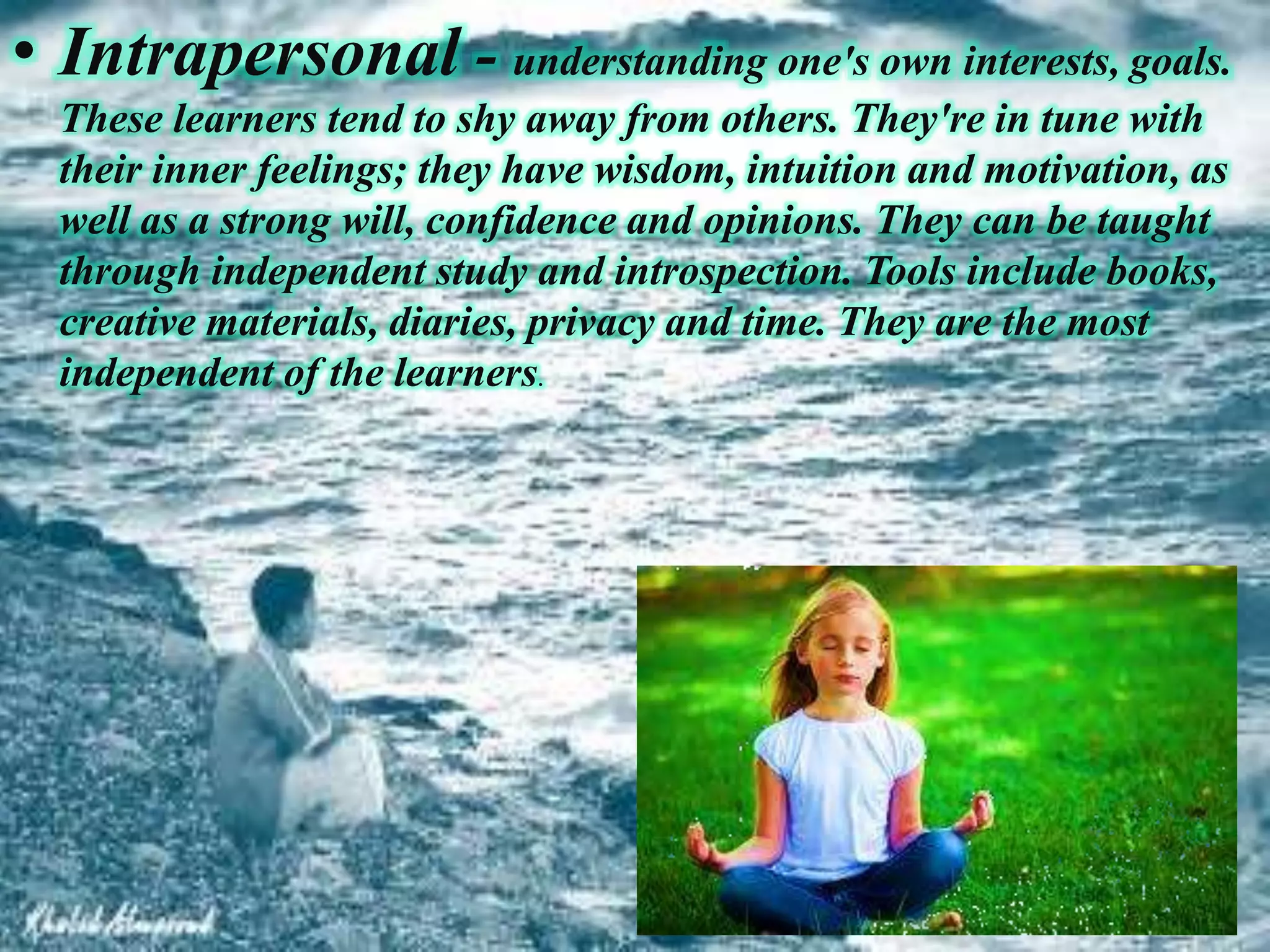 • Intrapersonal - understanding one's own interests, goals.
These learners tend to shy away from others. They're in tune with
their inner feelings; they have wisdom, intuition and motivation, as
well as a strong will, confidence and opinions. They can be taught
through independent study and introspection. Tools include books,
creative materials, diaries, privacy and time. They are the most
independent of the learners.
 