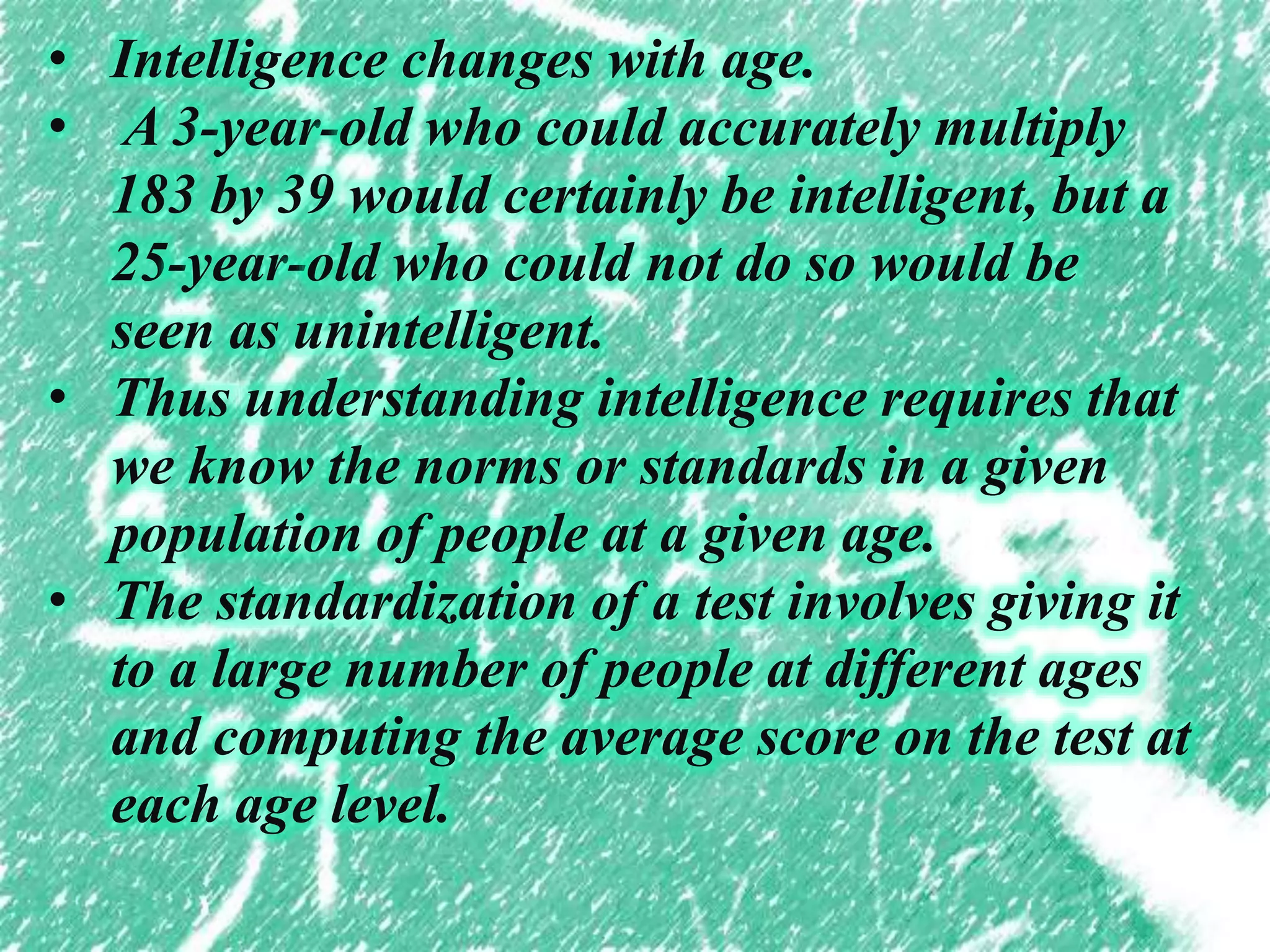 • Intelligence changes with age.
• A 3-year-old who could accurately multiply
183 by 39 would certainly be intelligent, but a
25-year-old who could not do so would be
seen as unintelligent.
• Thus understanding intelligence requires that
we know the norms or standards in a given
population of people at a given age.
• The standardization of a test involves giving it
to a large number of people at different ages
and computing the average score on the test at
each age level.
 