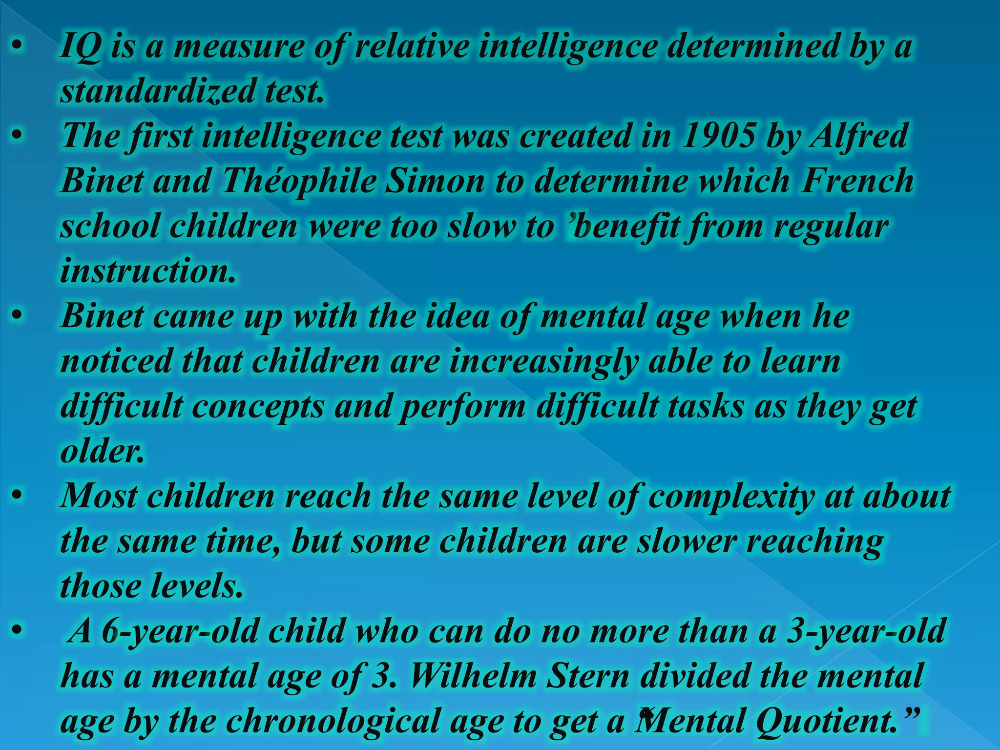 • IQ is a measure of relative intelligence determined by a
standardized test.
• The first intelligence test was created in 1905 by Alfred
Binet and Théophile Simon to determine which French
school children were too slow to ”benefit from regular
instruction.
• Binet came up with the idea of mental age when he
noticed that children are increasingly able to learn
difficult concepts and perform difficult tasks as they get
older.
• Most children reach the same level of complexity at about
the same time, but some children are slower reaching
those levels.
• A 6-year-old child who can do no more than a 3-year-old
has a mental age of 3. Wilhelm Stern divided the mental
age by the chronological age to get a “Mental Quotient.”
 