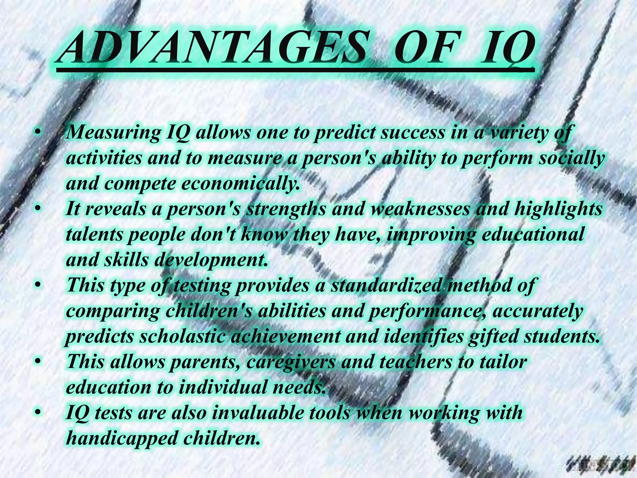 ADVANTAGES OF IQ
• Measuring IQ allows one to predict success in a variety of
activities and to measure a person's ability to perform socially
and compete economically.
• It reveals a person's strengths and weaknesses and highlights
talents people don't know they have, improving educational
and skills development.
• This type of testing provides a standardized method of
comparing children's abilities and performance, accurately
predicts scholastic achievement and identifies gifted students.
• This allows parents, caregivers and teachers to tailor
education to individual needs.
• IQ tests are also invaluable tools when working with
handicapped children.
 