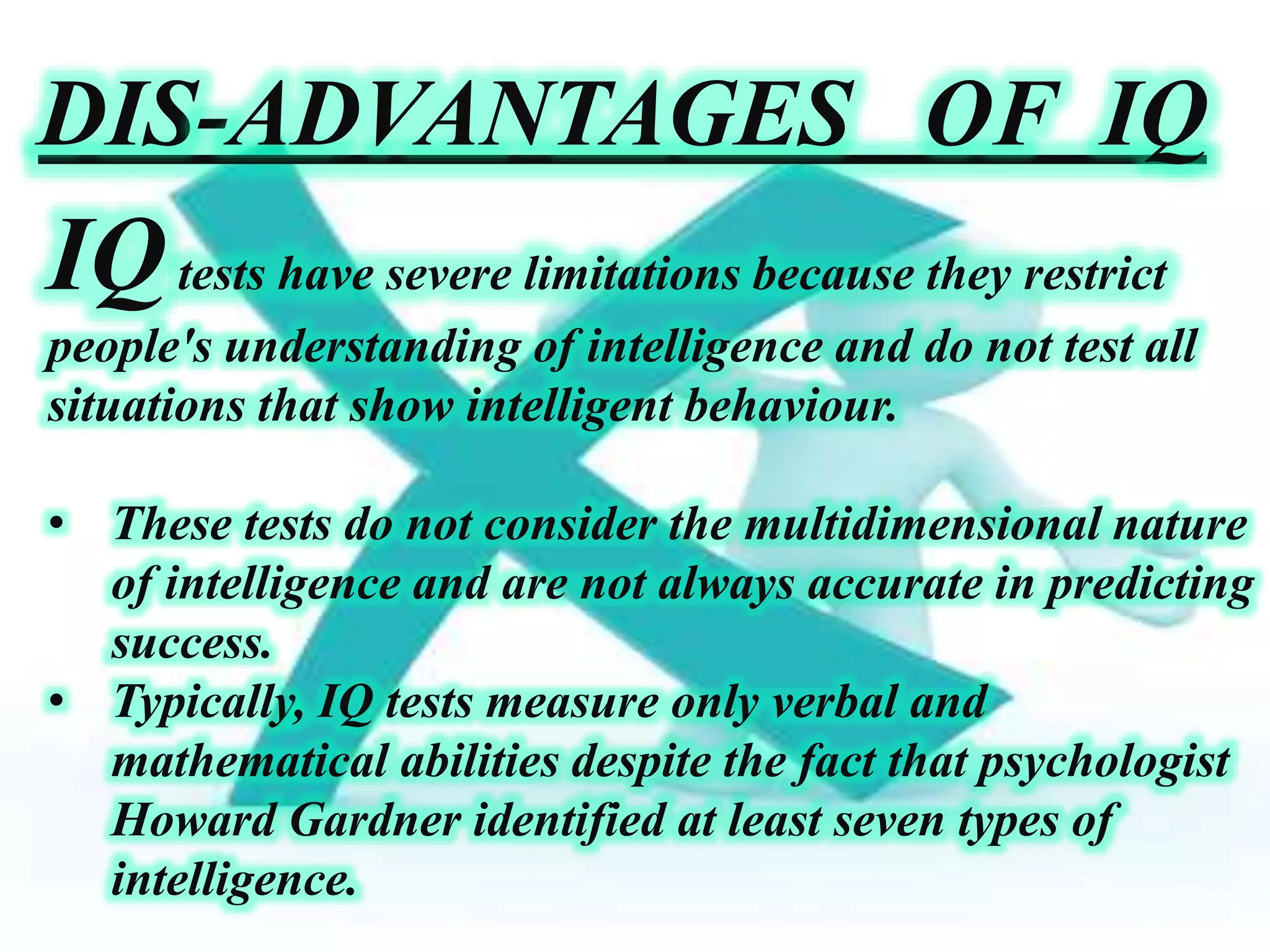 DIS-ADVANTAGES OF IQ
IQtests have severe limitations because they restrict
people's understanding of intelligence and do not test all
situations that show intelligent behaviour.
• These tests do not consider the multidimensional nature
of intelligence and are not always accurate in predicting
success.
• Typically, IQ tests measure only verbal and
mathematical abilities despite the fact that psychologist
Howard Gardner identified at least seven types of
intelligence.
 