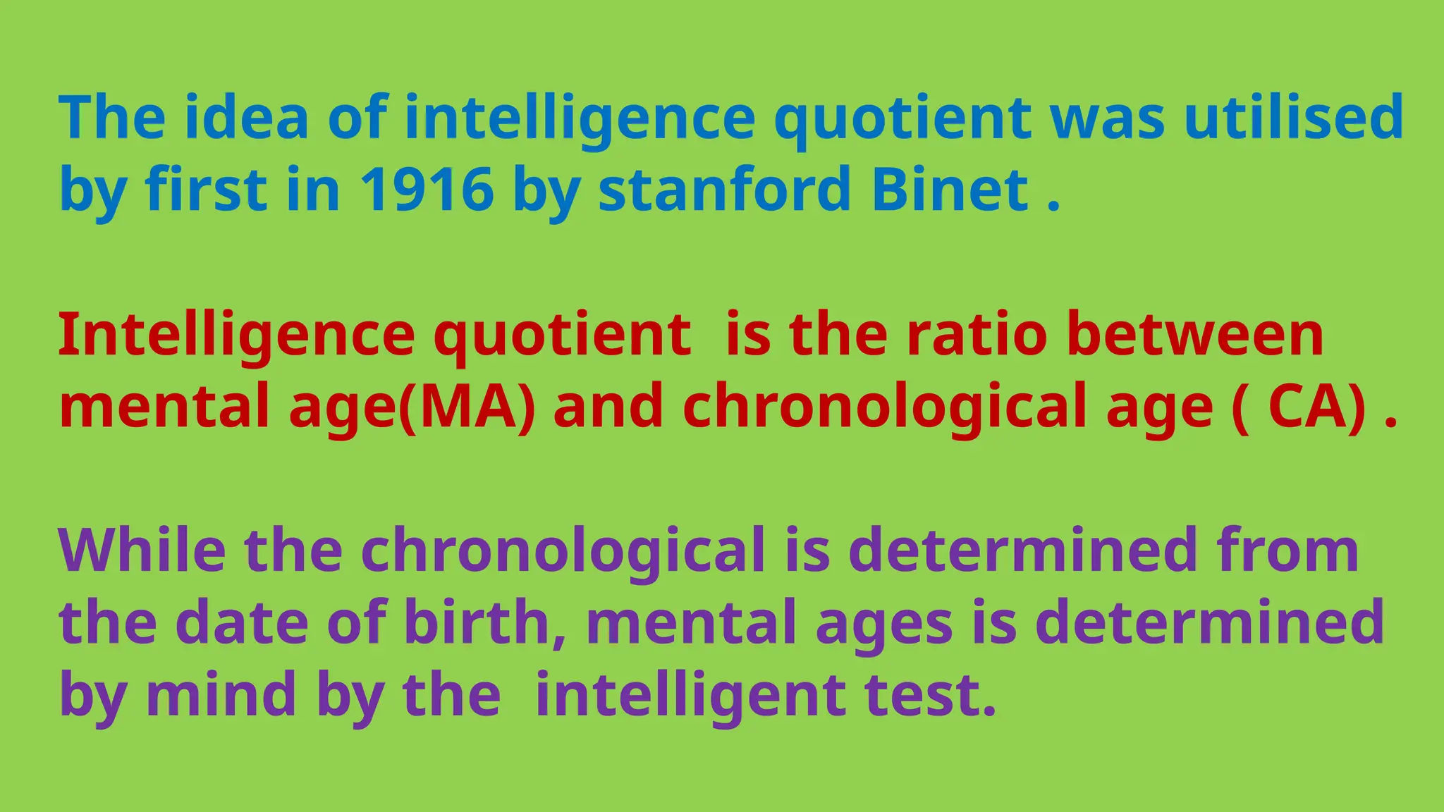 The idea of intelligence quotient was utilised
by first in 1916 by stanford Binet .
Intelligence quotient is the ratio between
mental age(MA) and chronological age ( CA) .
While the chronological is determined from
the date of birth, mental ages is determined
by mind by the intelligent test.