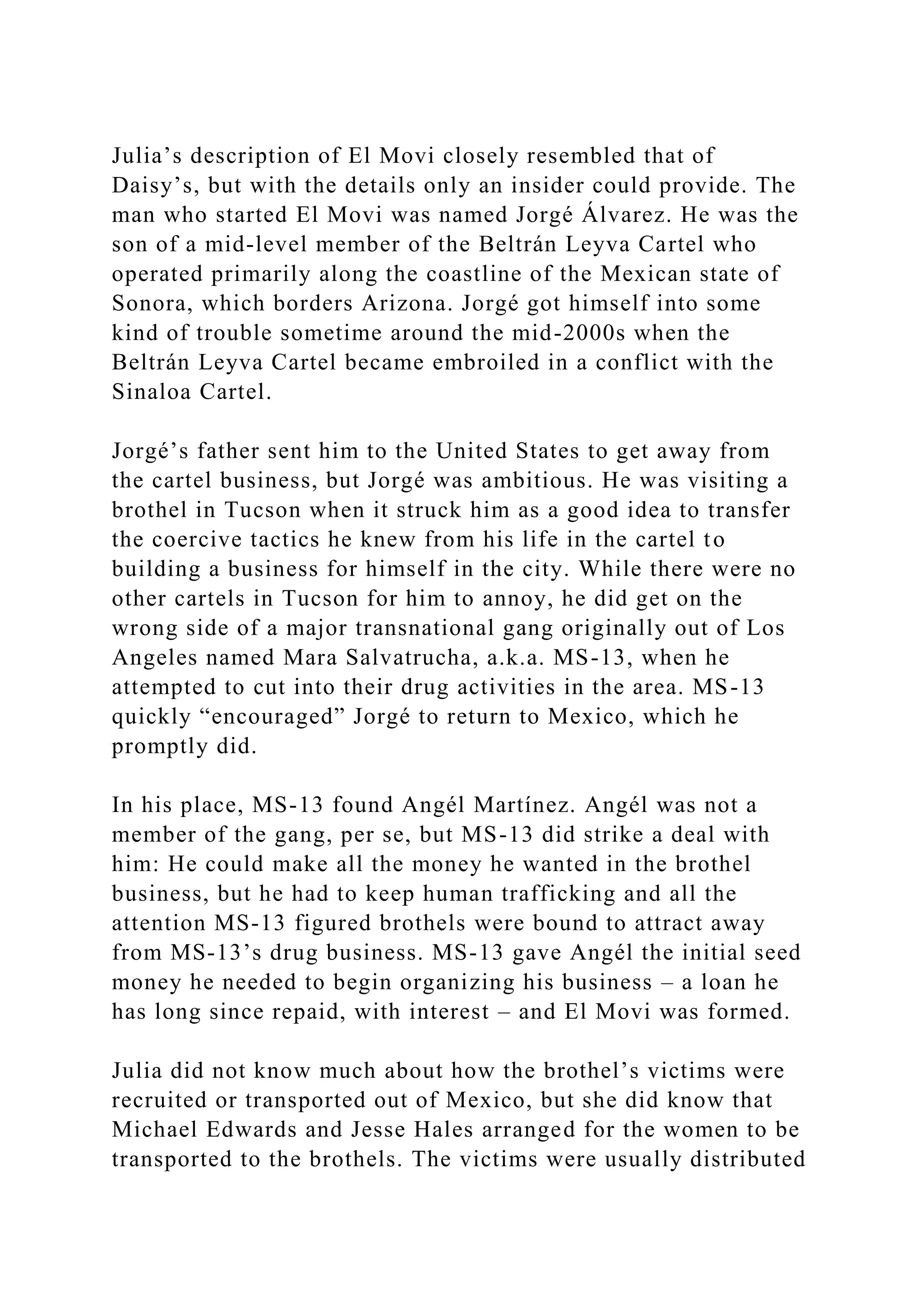 Julia’s description of El Movi closely resembled that of
Daisy’s, but with the details only an insider could provide. The
man who started El Movi was named Jorgé Álvarez. He was the
son of a mid-level member of the Beltrán Leyva Cartel who
operated primarily along the coastline of the Mexican state of
Sonora, which borders Arizona. Jorgé got himself into some
kind of trouble sometime around the mid-2000s when the
Beltrán Leyva Cartel became embroiled in a conflict with the
Sinaloa Cartel.
Jorgé’s father sent him to the United States to get away from
the cartel business, but Jorgé was ambitious. He was visiting a
brothel in Tucson when it struck him as a good idea to transfer
the coercive tactics he knew from his life in the cartel to
building a business for himself in the city. While there were no
other cartels in Tucson for him to annoy, he did get on the
wrong side of a major transnational gang originally out of Los
Angeles named Mara Salvatrucha, a.k.a. MS-13, when he
attempted to cut into their drug activities in the area. MS-13
quickly “encouraged” Jorgé to return to Mexico, which he
promptly did.
In his place, MS-13 found Angél Martínez. Angél was not a
member of the gang, per se, but MS-13 did strike a deal with
him: He could make all the money he wanted in the brothel
business, but he had to keep human trafficking and all the
attention MS-13 figured brothels were bound to attract away
from MS-13’s drug business. MS-13 gave Angél the initial seed
money he needed to begin organizing his business – a loan he
has long since repaid, with interest – and El Movi was formed.
Julia did not know much about how the brothel’s victims were
recruited or transported out of Mexico, but she did know that
Michael Edwards and Jesse Hales arranged for the women to be
transported to the brothels. The victims were usually distributed
 