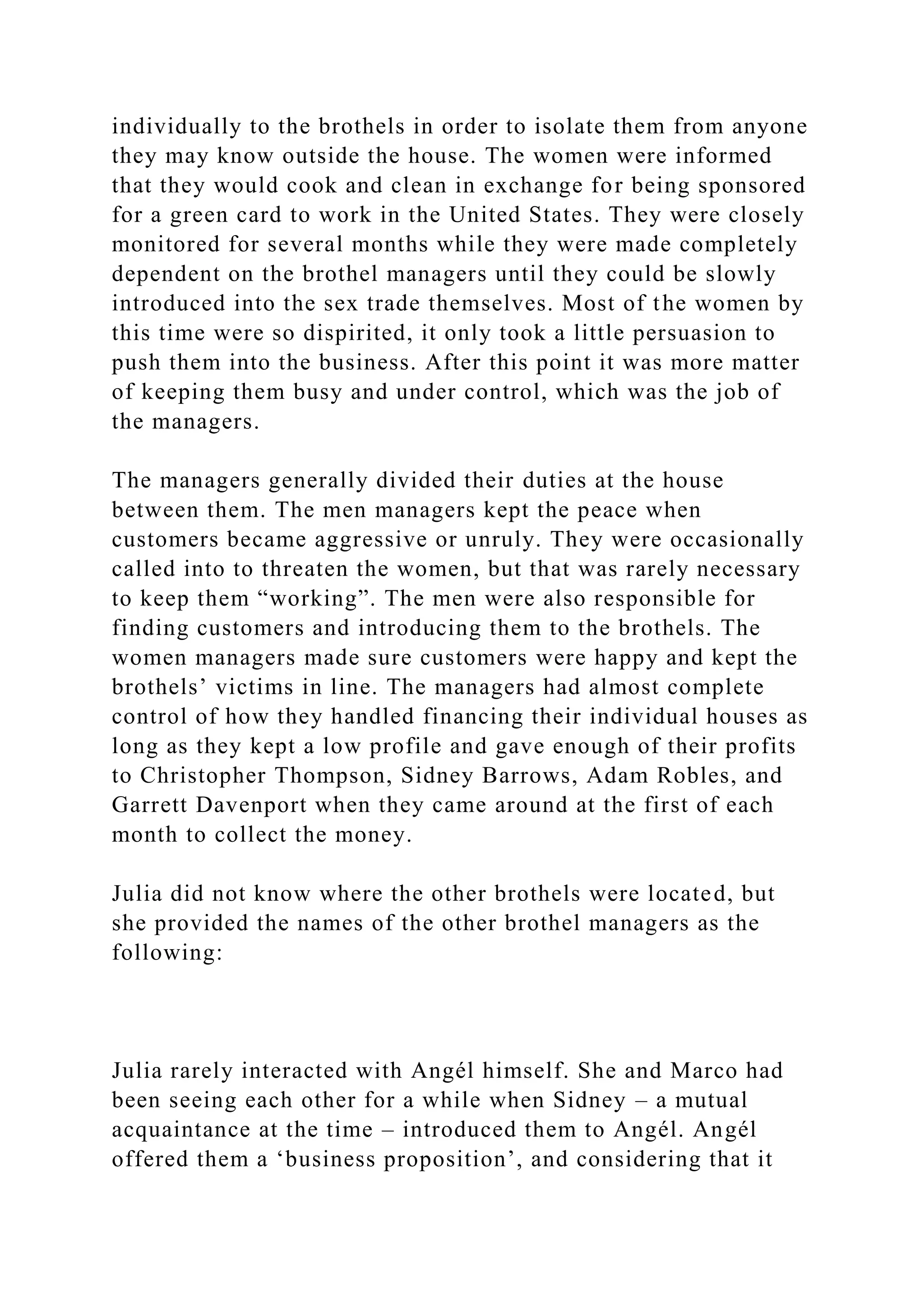 individually to the brothels in order to isolate them from anyone
they may know outside the house. The women were informed
that they would cook and clean in exchange for being sponsored
for a green card to work in the United States. They were closely
monitored for several months while they were made completely
dependent on the brothel managers until they could be slowly
introduced into the sex trade themselves. Most of the women by
this time were so dispirited, it only took a little persuasion to
push them into the business. After this point it was more matter
of keeping them busy and under control, which was the job of
the managers.
The managers generally divided their duties at the house
between them. The men managers kept the peace when
customers became aggressive or unruly. They were occasionally
called into to threaten the women, but that was rarely necessary
to keep them “working”. The men were also responsible for
finding customers and introducing them to the brothels. The
women managers made sure customers were happy and kept the
brothels’ victims in line. The managers had almost complete
control of how they handled financing their individual houses as
long as they kept a low profile and gave enough of their profits
to Christopher Thompson, Sidney Barrows, Adam Robles, and
Garrett Davenport when they came around at the first of each
month to collect the money.
Julia did not know where the other brothels were located, but
she provided the names of the other brothel managers as the
following:
Julia rarely interacted with Angél himself. She and Marco had
been seeing each other for a while when Sidney – a mutual
acquaintance at the time – introduced them to Angél. Angél
offered them a ‘business proposition’, and considering that it
 