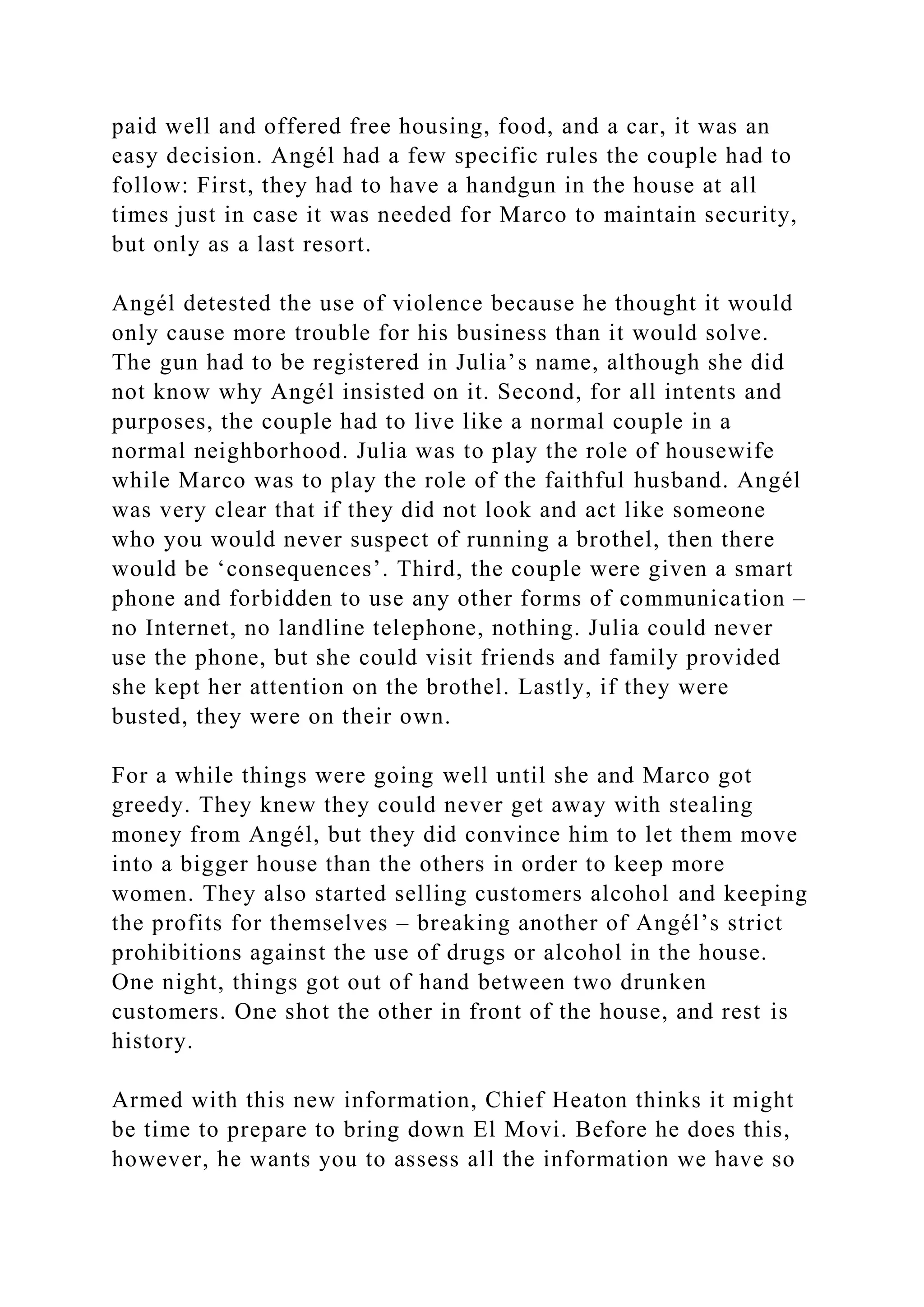 paid well and offered free housing, food, and a car, it was an
easy decision. Angél had a few specific rules the couple had to
follow: First, they had to have a handgun in the house at all
times just in case it was needed for Marco to maintain security,
but only as a last resort.
Angél detested the use of violence because he thought it would
only cause more trouble for his business than it would solve.
The gun had to be registered in Julia’s name, although she did
not know why Angél insisted on it. Second, for all intents and
purposes, the couple had to live like a normal couple in a
normal neighborhood. Julia was to play the role of housewife
while Marco was to play the role of the faithful husband. Angél
was very clear that if they did not look and act like someone
who you would never suspect of running a brothel, then there
would be ‘consequences’. Third, the couple were given a smart
phone and forbidden to use any other forms of communication –
no Internet, no landline telephone, nothing. Julia could never
use the phone, but she could visit friends and family provided
she kept her attention on the brothel. Lastly, if they were
busted, they were on their own.
For a while things were going well until she and Marco got
greedy. They knew they could never get away with stealing
money from Angél, but they did convince him to let them move
into a bigger house than the others in order to keep more
women. They also started selling customers alcohol and keeping
the profits for themselves – breaking another of Angél’s strict
prohibitions against the use of drugs or alcohol in the house.
One night, things got out of hand between two drunken
customers. One shot the other in front of the house, and rest is
history.
Armed with this new information, Chief Heaton thinks it might
be time to prepare to bring down El Movi. Before he does this,
however, he wants you to assess all the information we have so
 