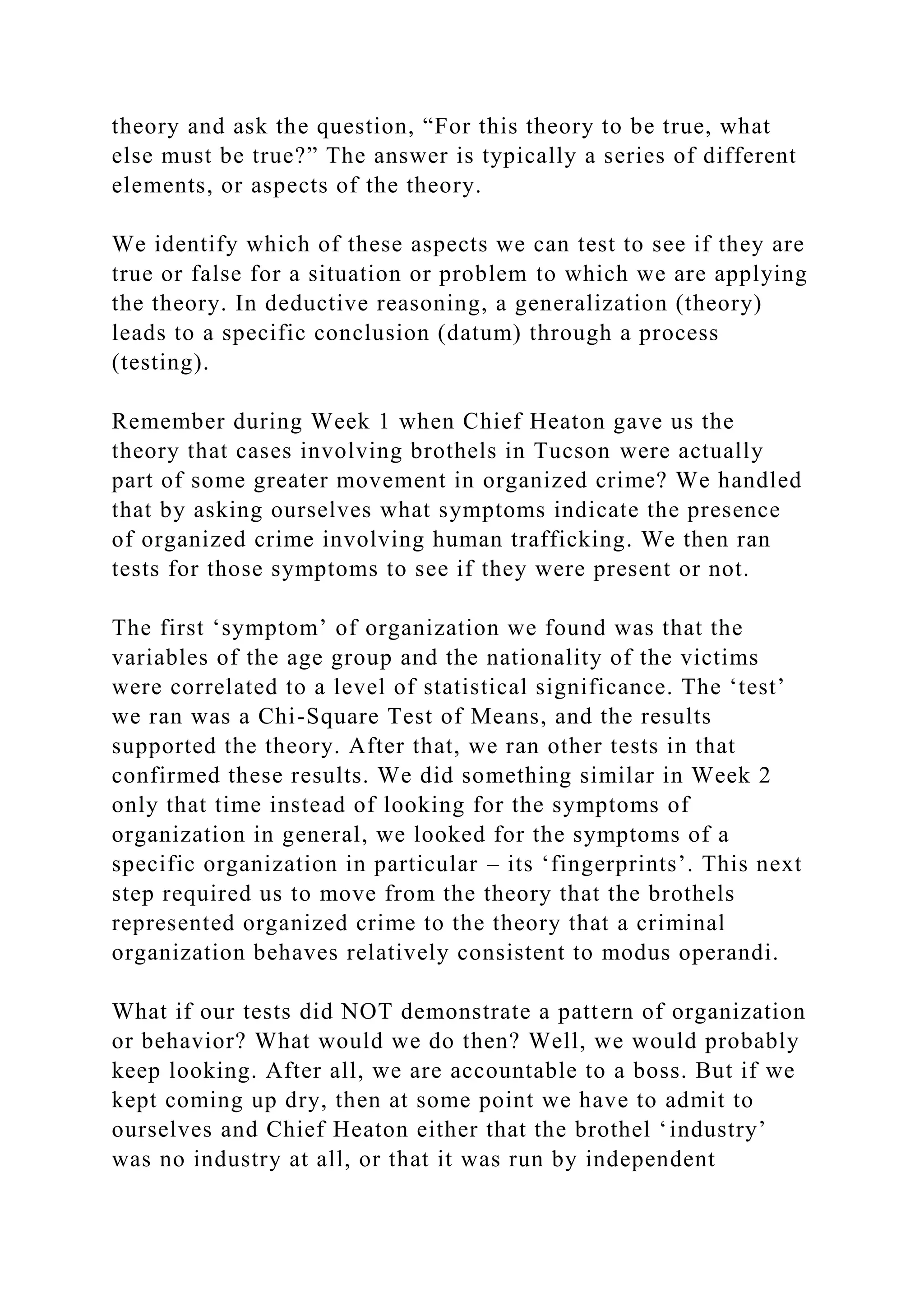 theory and ask the question, “For this theory to be true, what
else must be true?” The answer is typically a series of different
elements, or aspects of the theory.
We identify which of these aspects we can test to see if they are
true or false for a situation or problem to which we are applying
the theory. In deductive reasoning, a generalization (theory)
leads to a specific conclusion (datum) through a process
(testing).
Remember during Week 1 when Chief Heaton gave us the
theory that cases involving brothels in Tucson were actually
part of some greater movement in organized crime? We handled
that by asking ourselves what symptoms indicate the presence
of organized crime involving human trafficking. We then ran
tests for those symptoms to see if they were present or not.
The first ‘symptom’ of organization we found was that the
variables of the age group and the nationality of the victims
were correlated to a level of statistical significance. The ‘test’
we ran was a Chi-Square Test of Means, and the results
supported the theory. After that, we ran other tests in that
confirmed these results. We did something similar in Week 2
only that time instead of looking for the symptoms of
organization in general, we looked for the symptoms of a
specific organization in particular – its ‘fingerprints’. This next
step required us to move from the theory that the brothels
represented organized crime to the theory that a criminal
organization behaves relatively consistent to modus operandi.
What if our tests did NOT demonstrate a pattern of organization
or behavior? What would we do then? Well, we would probably
keep looking. After all, we are accountable to a boss. But if we
kept coming up dry, then at some point we have to admit to
ourselves and Chief Heaton either that the brothel ‘industry’
was no industry at all, or that it was run by independent
 