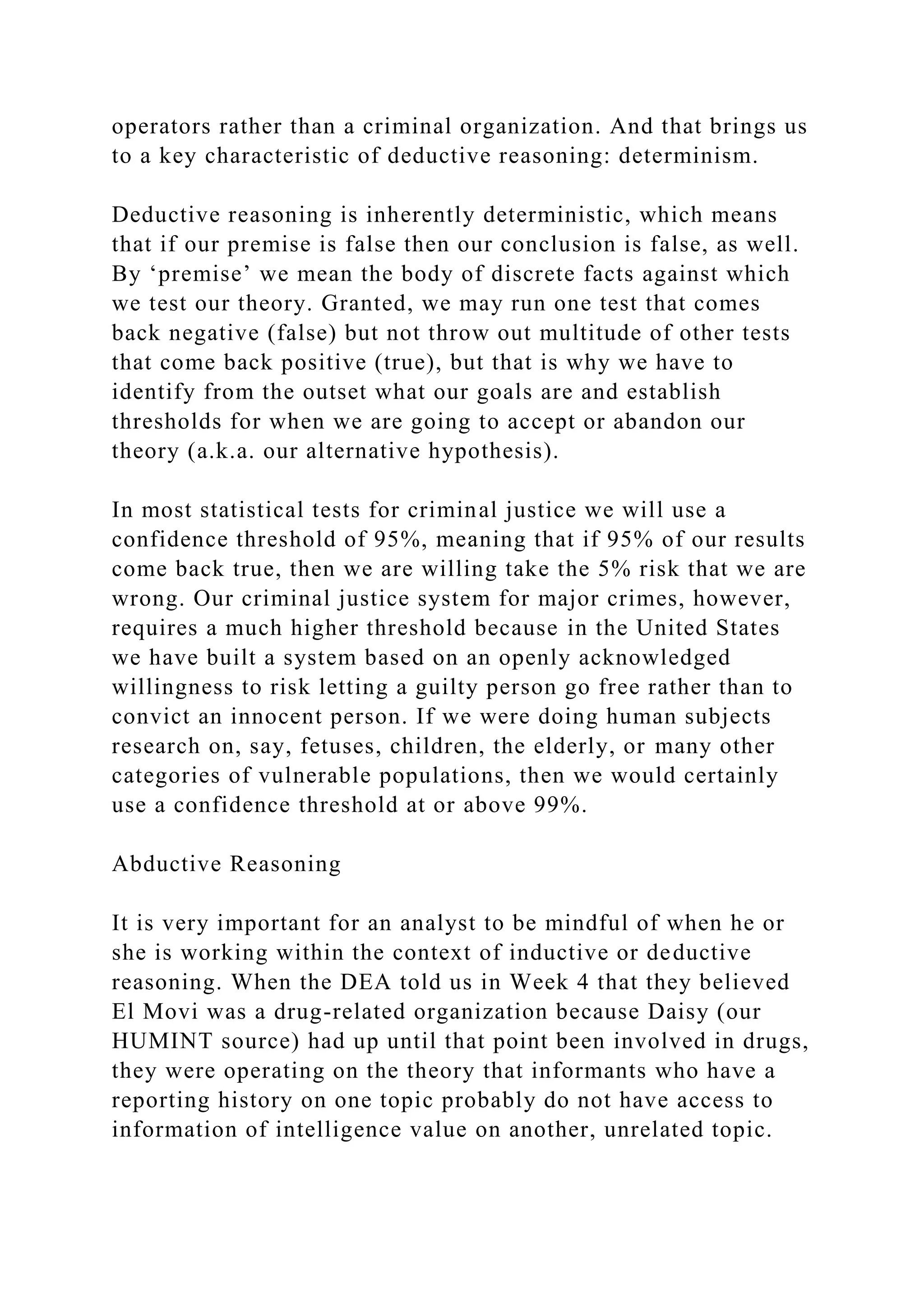 operators rather than a criminal organization. And that brings us
to a key characteristic of deductive reasoning: determinism.
Deductive reasoning is inherently deterministic, which means
that if our premise is false then our conclusion is false, as well.
By ‘premise’ we mean the body of discrete facts against which
we test our theory. Granted, we may run one test that comes
back negative (false) but not throw out multitude of other tests
that come back positive (true), but that is why we have to
identify from the outset what our goals are and establish
thresholds for when we are going to accept or abandon our
theory (a.k.a. our alternative hypothesis).
In most statistical tests for criminal justice we will use a
confidence threshold of 95%, meaning that if 95% of our results
come back true, then we are willing take the 5% risk that we are
wrong. Our criminal justice system for major crimes, however,
requires a much higher threshold because in the United States
we have built a system based on an openly acknowledged
willingness to risk letting a guilty person go free rather than to
convict an innocent person. If we were doing human subjects
research on, say, fetuses, children, the elderly, or many other
categories of vulnerable populations, then we would certainly
use a confidence threshold at or above 99%.
Abductive Reasoning
It is very important for an analyst to be mindful of when he or
she is working within the context of inductive or deductive
reasoning. When the DEA told us in Week 4 that they believed
El Movi was a drug-related organization because Daisy (our
HUMINT source) had up until that point been involved in drugs,
they were operating on the theory that informants who have a
reporting history on one topic probably do not have access to
information of intelligence value on another, unrelated topic.
 